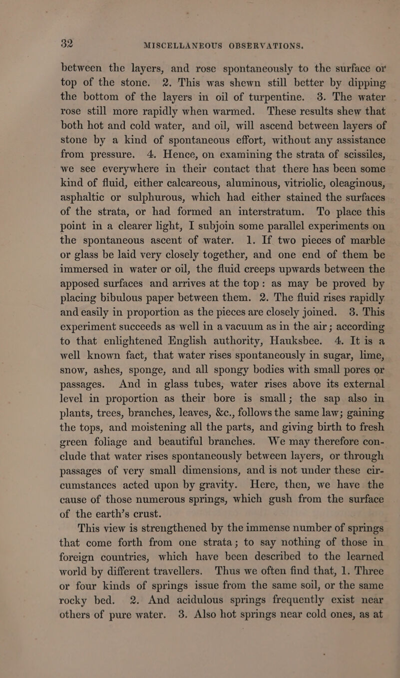 between the layers, and rose spontaneously to the surface or top of the stone. 2. This was shewn still better by dipping the bottom of the layers in oil of turpentine. 38. The water | rose still more rapidly when warmed. These results shew that both hot and cold water, and oil, will ascend between layers of stone by a kind of spontaneous effort, without any assistance from pressure. 4. Hence, on examining the strata of scissiles, we see everywhere in their contact that there has been some kind of fluid, either calcareous, aluminous, vitriolic, oleaginous, asphaltic or sulphurous, which had either stained the surfaces of the strata, or had formed an interstratum. To place this point in a clearer light, I subjoin some parallel experiments on the spontaneous ascent of water. 1. If two pieces of marble or glass be laid very closely together, and one end of them be immersed in water or oil, the fluid creeps upwards between the apposed surfaces and arrives at the top: as may be proved by placing bibulous paper between them. 2. The fluid rises rapidly and easily in proportion as the pieces are closely jomed. 38. This experiment succeeds as well in a vacuum as in the air; according to that enlightened English authority, Hauksbee. 4. It is a well known fact, that water rises spontaneously in sugar, lime, snow, ashes, sponge, and all spongy bodies with small pores or passages. And in glass tubes, water rises above its external level in proportion as their bore is small; the sap also in plants, trees, branches, leaves, &amp;c., follows the same law; gaining the tops, and moistening all the parts, and giving birth to fresh green foliage and beautiful branches. We may therefore con- clude that water rises spontaneously between layers, or through passages of very small dimensions, and is not under these cir- cumstances acted upon by gravity. Here, then, we have the cause of those numerous springs, which gush from the surface of the earth’s crust. This view is strengthened by the immense number of springs that come forth from one strata; to say nothing of those in foreign countries, which have been described to the learned world by different travellers. Thus we often find that, 1. Three or four kinds of springs issue from the same soil, or the same rocky bed. 2. And acidulous springs frequently exist near others of pure water. 3. Also hot springs near cold ones, as at