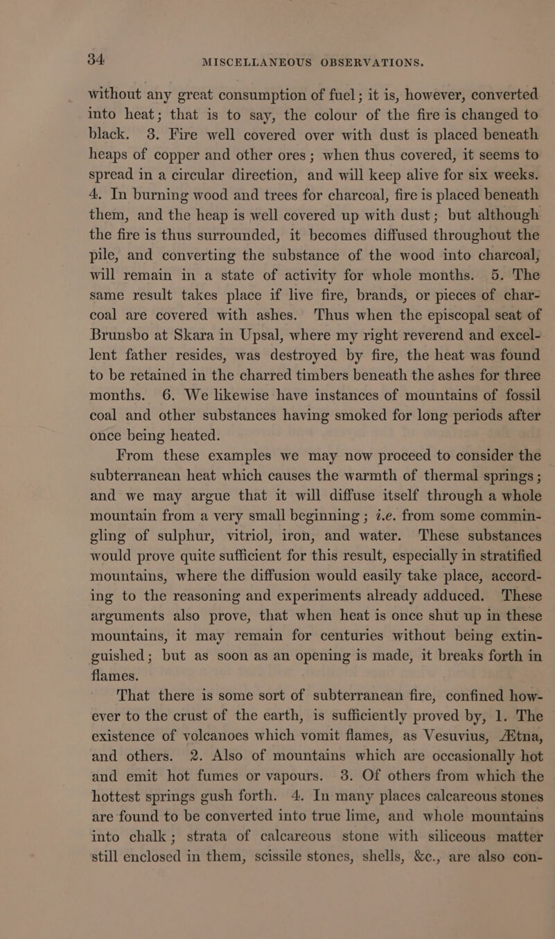 without any great consumption of fuel; it is, however, converted into heat; that is to say, the colour of the fire is changed to black. 3. Fire well covered over with dust is placed beneath heaps of copper and other ores ; when thus covered, it seems to spread in a circular direction, and will keep alive for six weeks. 4. In burning wood and trees for charcoal, fire is placed beneath them, and the heap is well covered up with dust; but although the fire is thus surrounded, it becomes diffused throughout the pile, and converting the substance of the wood into charcoal, will remain in a state of activity for whole months. 5. The same result takes place if live fire, brands, or pieces of char- coal are covered with ashes. ‘Thus when the episcopal seat of Brunsbo at Skara in Upsal, where my right reverend and excel- lent father resides, was destroyed by fire, the heat was found to be retained in the charred timbers beneath the ashes for three months. 6. We likewise have instances of mountains of fossil coal and other substances having smoked for long periods after once being heated. From these examples we may now proceed to consider the subterranean heat which causes the warmth of thermal springs ; and we may argue that it will diffuse itself through a whole mountain from a very small beginning ; 7.e. from some commin- gling of sulphur, vitriol, iron, and water. These substances would prove quite sufficient for this result, especially in stratified mountains, where the diffusion would easily take place, accord- ing to the reasoning and experiments already adduced. These arguments also prove, that when heat is once shut up in these mountains, it may remain for centuries without being extin- guished; but as soon as an opening is made, it breaks forth in flames. That there is some sort of subterranean fire, confined how- ever to the crust of the earth, is sufficiently proved by, 1. The existence of volcanoes which vomit flames, as Vesuvius, Atna, and others. 2. Also of mountains which are occasionally hot and emit hot fumes or vapours. 38. Of others from which the hottest springs gush forth. 4. In many places calcareous stones are found to be converted into true lime, and whole mountains into chalk; strata of calcareous stone with siliceous matter still enclosed in them, scissile stones, shells, &amp;c., are also con-