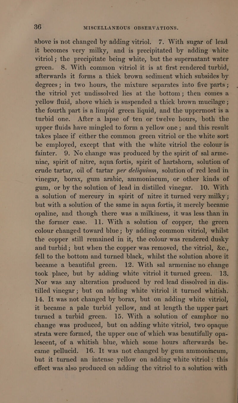 above is not changed by adding vitriol. 7. With sugar of lead it becomes very milky, and is precipitated by adding white vitriol; the precipitate being white, but the supernatant water green. 8. With common vitriol it is at first rendered turbid, afterwards it forms a thick brown sediment which subsides by degrees ; in two hours, the mixture separates into five parts ; the vitriol yet undissolved lies at the bottom; then comes a yellow fluid, above which is suspended a thick brown mucilage ; the fourth part is a limpid green liquid, and the uppermost is a turbid one. After a lapse of ten or twelve hours, both the upper fluids have mingled to form a yellow one; and this result takes place if either the common green vitriol or the white sort be employed, except that with the white vitriol the colour is fainter. 9. No change was produced by the spirit of sal arme- niac, spirit of nitre, aqua fortis, spirit of hartshorn, solution of crude tartar, oil of tartar per deliquium, solution of red lead in vinegar, borax, gum arabic, ammoniacum, or other kinds of gum, or by the solution of lead in distilled vinegar. 10. With a solution of mercury in spirit of nitre it turned very milky ; but with a solution of the same in aqua fortis, it merely became opaline, and though there was a milkiness, it was less than in the former case. 11. With a solution of copper, the green colour changed toward blue; by adding common vitriol, whilst the copper still remained in it, the colour was rendered dusky and turbid; but when the copper was removed, the vitriol, &amp;c., fell to the bottom and turned black, whilst the solution above it became a beautiful green. 12. With sal armeniac no change took place, but by adding white vitriol it turned green. 13. Nor was any alteration produced by red lead dissolved in dis- tilled vinegar ; but on adding white vitriol it turned whitish. 14. It was not changed by borax, but on adding white vitriol, it became a pale turbid yellow, and at length the upper part turned a turbid green. 15. With a solution of camphor no change was produced, but on adding white vitriol, two opaque strata were formed, the upper one of which was beautifully opa- lescent, of a whitish blue, which some hours afterwards be- came pellucid. 16. It was not changed by gum ammontacum, but it turned an intense yellow on adding white vitriol: this effect was also produced on adding the vitriol to a solution with