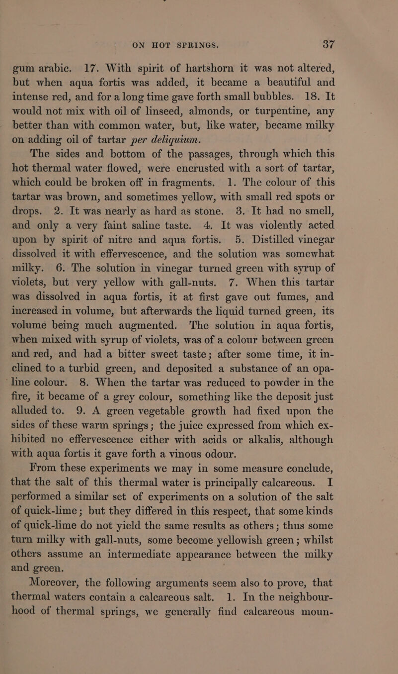 gum arabic. 17. With spirit of hartshorn it was not altered, but when aqua fortis was added, it became a beautiful and intense red, and for a long time gave forth small bubbles. 18. It would not mix with oil of linseed, almonds, or turpentine, any better than with common water, but, lke water, became milky on adding oil of tartar per deliquium. The sides and bottom of the passages, through which this hot thermal water flowed, were encrusted with a sort of tartar, which could be broken off in fragments. 1. The colour of this tartar was brown, and sometimes yellow, with small red spots or drops. 2. It was nearly as hard as stone. 3. It had no smell, and only a very faint saline taste. 4. It was violently acted upon by spirit of nitre and aqua fortis. 5. Distilled vinegar dissolved it with effervescence, and the solution was somewhat milky. 6. The solution in vinegar turned green with syrup of violets, but very yellow with gall-nuts. 7. When this tartar was dissolved in aqua fortis, it at first gave out fumes, and increased in volume, but afterwards the liquid turned green, its volume being much augmented. The solution in aqua fortis, when mixed with syrup of violets, was of a colour between green and red, and had a bitter sweet taste; after some time, it in- clined to a turbid green, and deposited a substance of an opa- line colour. 8. When the tartar was reduced to powder in the fire, it became of a grey colour, something like the deposit just alluded to. 9. A green vegetable growth had fixed upon the sides of these warm springs; the juice expressed from which ex- hibited no effervescence either with acids or alkalis, although with aqua fortis it gave forth a vinous odour. From these experiments we may in some measure conclude, that the salt of this thermal water is principally calcareous. I performed a similar set of experiments on a solution of the salt of quick-lime; but they differed in this respect, that some kinds of quick-lime do not yield the same results as others ; thus some turn milky with gall-nuts, some become yellowish green; whilst others assume an intermediate appearance between the milky and green. : Moreover, the following arguments seem also to prove, that thermal waters contain a calcareous salt. 1. In the neighbour- hood of thermal springs, we generally find calcareous moun-