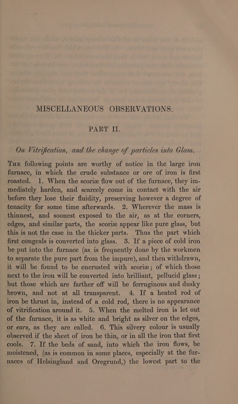 PART IT. On Vitrification, and the change of particles into Glass. Tue following points are worthy of notice in the large iron furnace, in which the crude substance or ore of iron is first roasted. 1. When the scoriz flow out of the furnace, they im- mediately harden, and scarcely come in contact with the air before they lose their fluidity, preserving however a degree of tenacity for some time afterwards. 2. Wherever the mass is thinnest, and soonest exposed to the air, as at the corners, edges, and similar parts, the scoriz appear like pure glass, but this is not the case in the thicker parts. Thus the part which first congeals is converted into glass. 3. If a piece of cold iron be put into the furnace (as is frequently done by the workmen to separate the pure part from the impure), and then withdrawn, it will be found to be encrusted with scoriz; of which those next to the iron will be converted into brilliant, pellucid glass ; but those which are farther off will be ferruginous and dusky brown, and not at all transparent. 4. If a heated rod of iron be thrust in, instead of a cold rod, there is no appearance of vitrification around it. 5. When the melted iron is let out of the furnace, it is as white and bright as silver on the edges, or ears, as they are called. 6. This silvery colour is usually observed if the sheet of iron be thin, or in all the iron that first cools. 7. If the beds of sand, into which the iron flows, be moistened, (as is common in some places, especially at the fur- naces of Helsingland and Oregrund,) the lowest part to the