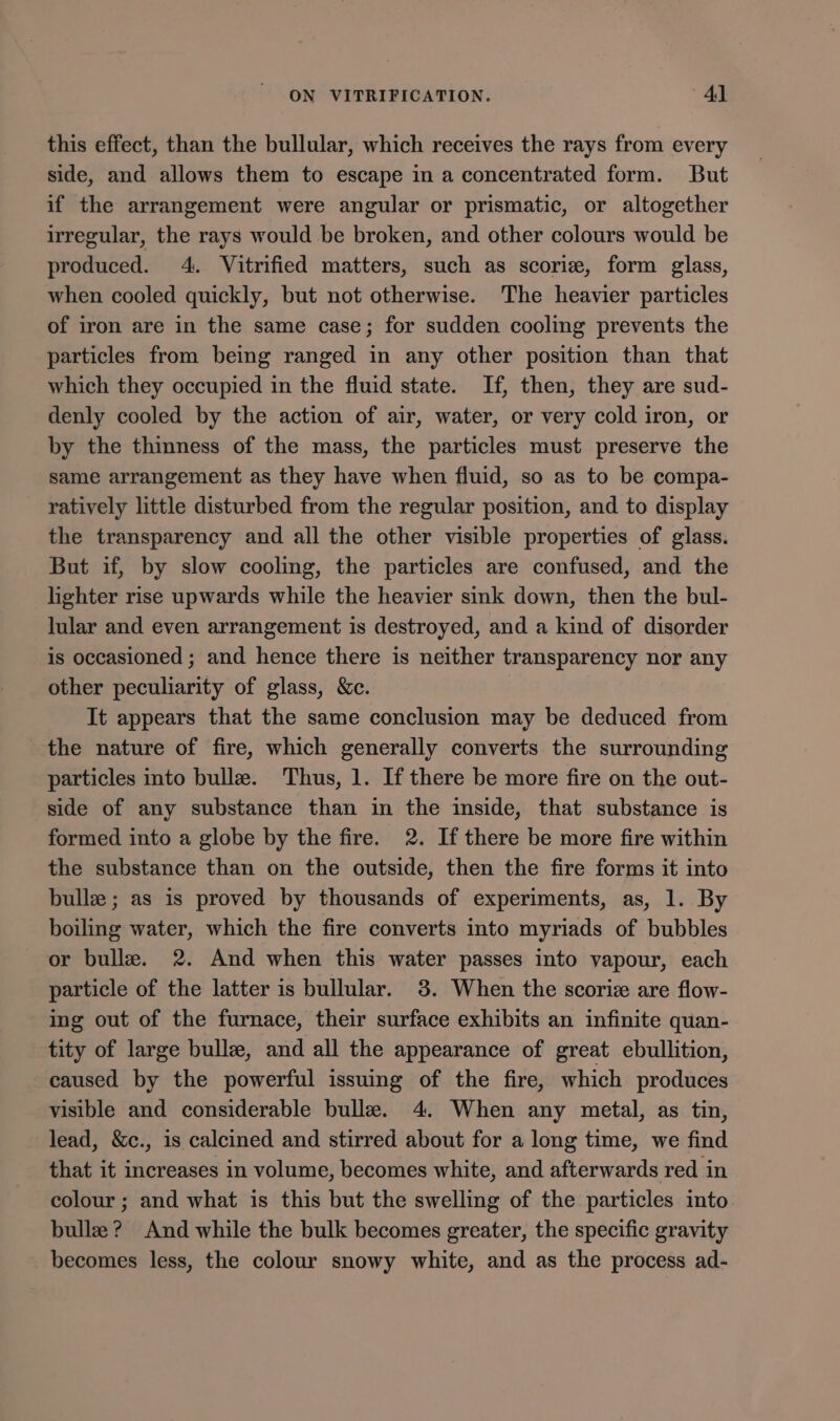 this effect, than the bullular, which receives the rays from every side, and allows them to escape in a concentrated form. But if the arrangement were angular or prismatic, or altogether irregular, the rays would be broken, and other colours would be produced. 4. Vitrified matters, such as scoriz, form glass, when cooled quickly, but not otherwise. The heavier particles of iron are in the same case; for sudden cooling prevents the particles from being ranged in any other position than that which they occupied in the fluid state. If, then, they are sud- denly cooled by the action of air, water, or very cold iron, or by the thinness of the mass, the particles must preserve the same arrangement as they have when fluid, so as to be compa- ratively little disturbed from the regular position, and to display the transparency and all the other visible properties of glass. But if, by slow cooling, the particles are confused, and the lighter rise upwards while the heavier sink down, then the bul- lular and even arrangement is destroyed, and a kind of disorder is occasioned ; and hence there is neither transparency nor any other peculiarity of glass, &amp;c. It appears that the same conclusion may be deduced from the nature of fire, which generally converts the surrounding particles into bullz. Thus, 1. If there be more fire on the out- side of any substance than in the inside, that substance is formed into a globe by the fire. 2. If there be more fire within the substance than on the outside, then the fire forms it into bulle ; as is proved by thousands of experiments, as, 1. By boiling water, which the fire converts into myriads of bubbles or bullez. 2. And when this water passes into vapour, each particle of the latter is bullular. 8. When the scoriz are flow- ing out of the furnace, their surface exhibits an infinite quan- tity of large bullz, and all the appearance of great ebullition, caused by the powerful issuing of the fire, which produces visible and considerable bullez. 4. When any metal, as tin, lead, &amp;c., is calcined and stirred about for a long time, we find that it increases in volume, becomes white, and afterwards red in colour ; and what is this but the swelling of the particles into bulle ? And while the bulk becomes greater, the specific gravity becomes less, the colour snowy white, and as the process ad-