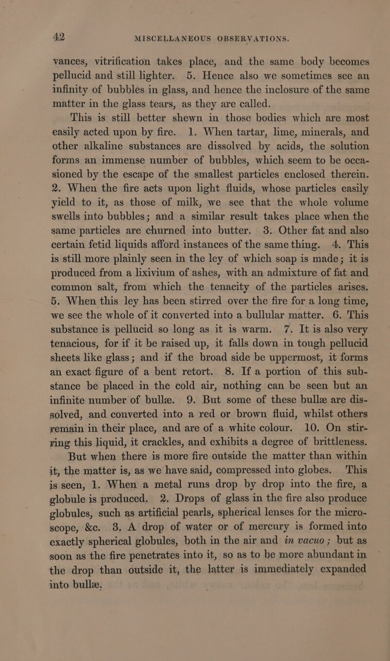 vances, vitrification takes place, and the same body becomes pellucid and still lighter. 5. Hence also we sometimes see an infinity of bubbles in glass, and hence the inclosure of the same matter in the glass tears, as they are called. This is still better shewn in those bodies which are most easily acted upon by fire. 1. When tartar, lime, minerals, and other alkaline substances are dissolved by acids, the solution forms an immense number of bubbles, which seem to be occa- sioned by the escape of the smallest particles enclosed therein. 2. When the fire acts upon lght fluids, whose particles easily yield to it, as those of milk, we see that the whole volume swells into bubbles; and a similar result takes place when the same particles are churned into butter. 3. Other fat and also certain fetid liquids afford instances of the samething. 4, This is still more plainly seen in the ley of which soap is made; it is produced from a lixivium of ashes, with an admixture of fat and common salt, from which the tenacity of the particles arises. 5. When this ley has been stirred over the fire for a long time, we see the whole of it converted into a bullular matter. 6. This substance is pellucid so long as it is warm. 7. It is also very tenacious, for if it be raised up, it falls down in tough pellucid sheets like glass; and if the broad side be uppermost, it forms an exact figure of a bent retort.. 8. Ifa portion of this sub- stance be placed in the cold air, nothing can be seen but an infinite number of bulle. 9. But some of these bulle are dis- solved, and converted into a red or brown fluid, whilst others yemain in their place, and are of a white colour. 10. On stir- ring this liquid, it crackles, and exhibits a degree of brittleness. But when there is more fire outside the matter than within it, the matter is, as we have said, compressed into globes. This is seen, 1. When a metal runs drop by drop into the fire, a globule is produced. 2. Drops of glass in the fire also produce globules, such as artificial pearls, spherical lenses for the micro- scope, &amp;c. 8, A drop of water or of mercury is formed into exactly spherical globules, both in the air and in vacuo ; but as soon as the fire penetrates into it, so as to be more abundant in the drop than outside it, the latter is immediately expanded into bulle.