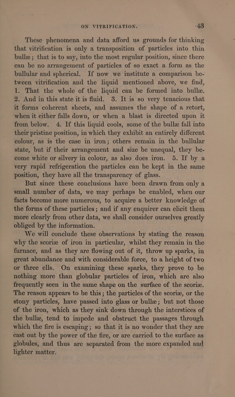 These phenomena and data afford us grounds for thinking that vitrification is only a transposition of particles into thin bullz ; that is to say, into the most regular position, since there can be no arrangement of particles of so exact a form as the bullular and spherical. If now we institute a comparison be- tween vitrification and the liquid mentioned above, we find, 1. That the whole of the liquid can be formed into bull. 2. And in this state it is fluid. 3. It is so very tenacious that it forms coherent sheets, and assumes the shape of a retort, when it either falls down, or when a blast is directed upon it from below. 4. If this liquid cools, some of the bull fall into their pristine position, in which they exhibit an entirely different colour, as is the case in iron; others remain in the bullular state, but if their arrangement and size be unequal, they be- come white or silvery in colour, as also does iron. 5. If by a very rapid refrigeration the particles can be kept in the same position, they have all the transparency of glass. But since these conclusions have been drawn from only a small number of data, we may perhaps be enabled, when our facts become more numerous, to acquire a better knowledge of the forms of these particles ; and if any enquirer can elicit them more clearly from other data, we shall consider ourselves greatly obliged by the information. We will conclude these observations by stating the reason why the scoriz of iron in particular, whilst they remain in the furnace, and as they are flowing out of it, throw up sparks, in great abundance and with considerable force, to a height of two or three ells. On examining these sparks, they prove to be nothing more than globular particles of iron, which are also frequently seen in the same shape on the surface of the scorie. The reason appears to be this; the particles of the scoriz, or the stony particles, have passed into glass or bulle; but not those of the iron, which as they sink down through the interstices of the bulle, tend to impede and obstruct the passages through which the fire is escaping; so that it is no wonder that they are cast out by the power of the fire, or are carried to the surface as globules, and thus are separated from the more expanded and lighter matter,