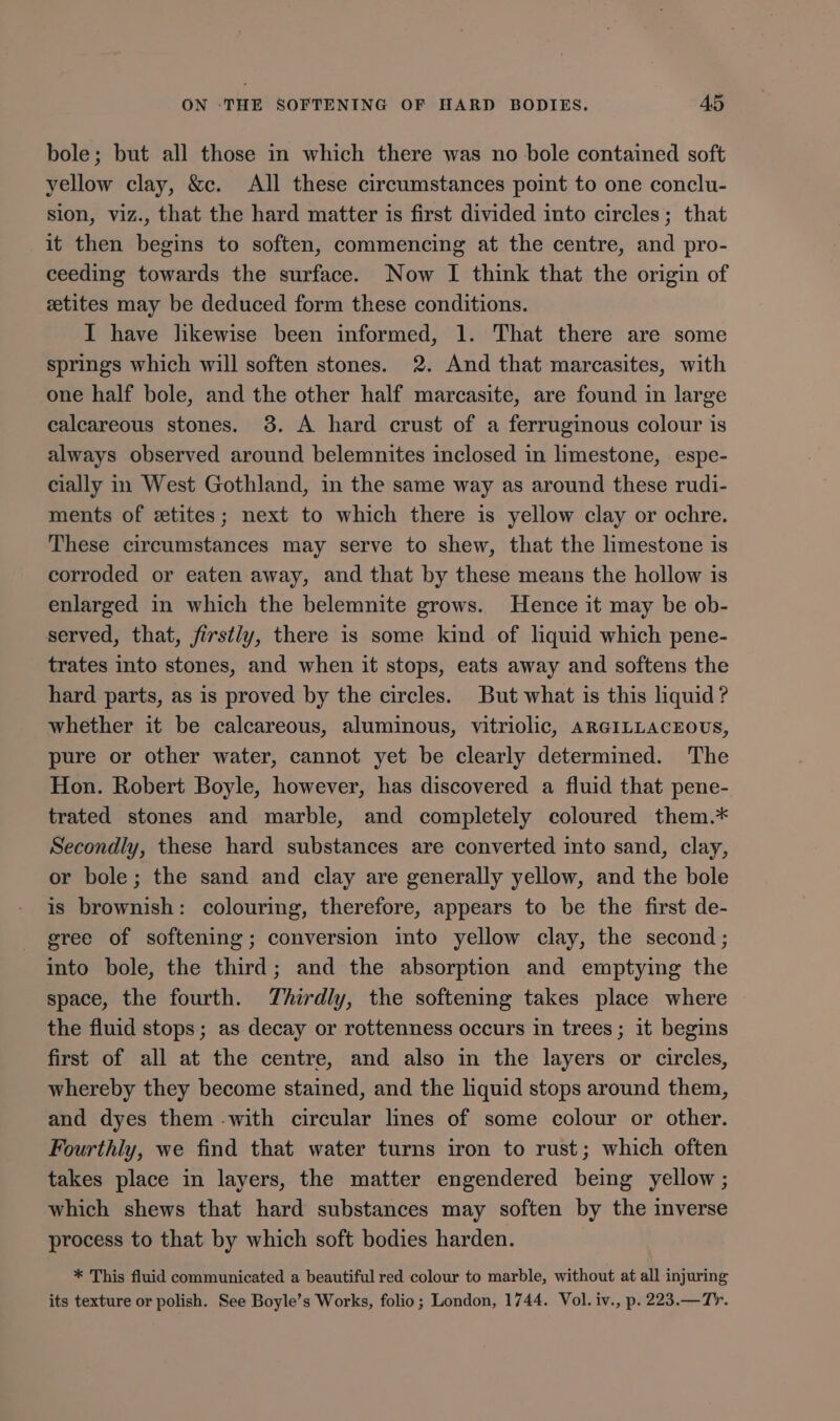 bole; but all those in which there was no bole contained soft yellow clay, &amp;c. All these circumstances point to one conclu- sion, viz., that the hard matter is first divided into circles; that it then begins to soften, commencing at the centre, and pro- ceeding towards the surface. Now I think that the origin of ztites may be deduced form these conditions. I have likewise been informed, 1. That there are some springs which will soften stones. 2. And that marcasites, with one half bole, and the other half marcasite, are found in large calcareous stones. 38. A hard crust of a ferruginous colour is always observed around belemnites inclosed in limestone, espe- cially in West Gothland, in the same way as around these rudi- ments of etites; next to which there is yellow clay or ochre. These circumstances may serve to shew, that the limestone is corroded or eaten away, and that by these means the hollow is enlarged in which the belemnite grows. Hence it may be ob- served, that, firstly, there is some kind of liquid which pene- trates into stones, and when it stops, eats away and softens the hard parts, as is proved by the circles. But what is this liquid ? whether it be calcareous, aluminous, vitriolic, ARGILLACEOUS, pure or other water, cannot yet be clearly determined. The Hon. Robert Boyle, however, has discovered a fluid that pene- trated stones and marble, and completely coloured them.* Secondly, these hard substances are converted into sand, clay, or bole; the sand and clay are generally yellow, and the bole is brownish: colouring, therefore, appears to be the first de- gree of softening; conversion into yellow clay, the second; into bole, the third; and the absorption and emptying the space, the fourth. Thirdly, the softening takes place where the fluid stops; as decay or rottenness occurs in trees ; it begins first of all at the centre, and also in the layers or circles, whereby they become stained, and the liquid stops around them, and dyes them with circular lines of some colour or other. Fourthly, we find that water turns iron to rust; which often takes place in layers, the matter engendered being yellow; which shews that hard substances may soften by the inverse process to that by which soft bodies harden. * This fluid communicated a beautiful red colour to marble, without at all injuring its texture or polish. See Boyle’s Works, folio; London, 1744. Vol. iv., p. 223.—Tr.