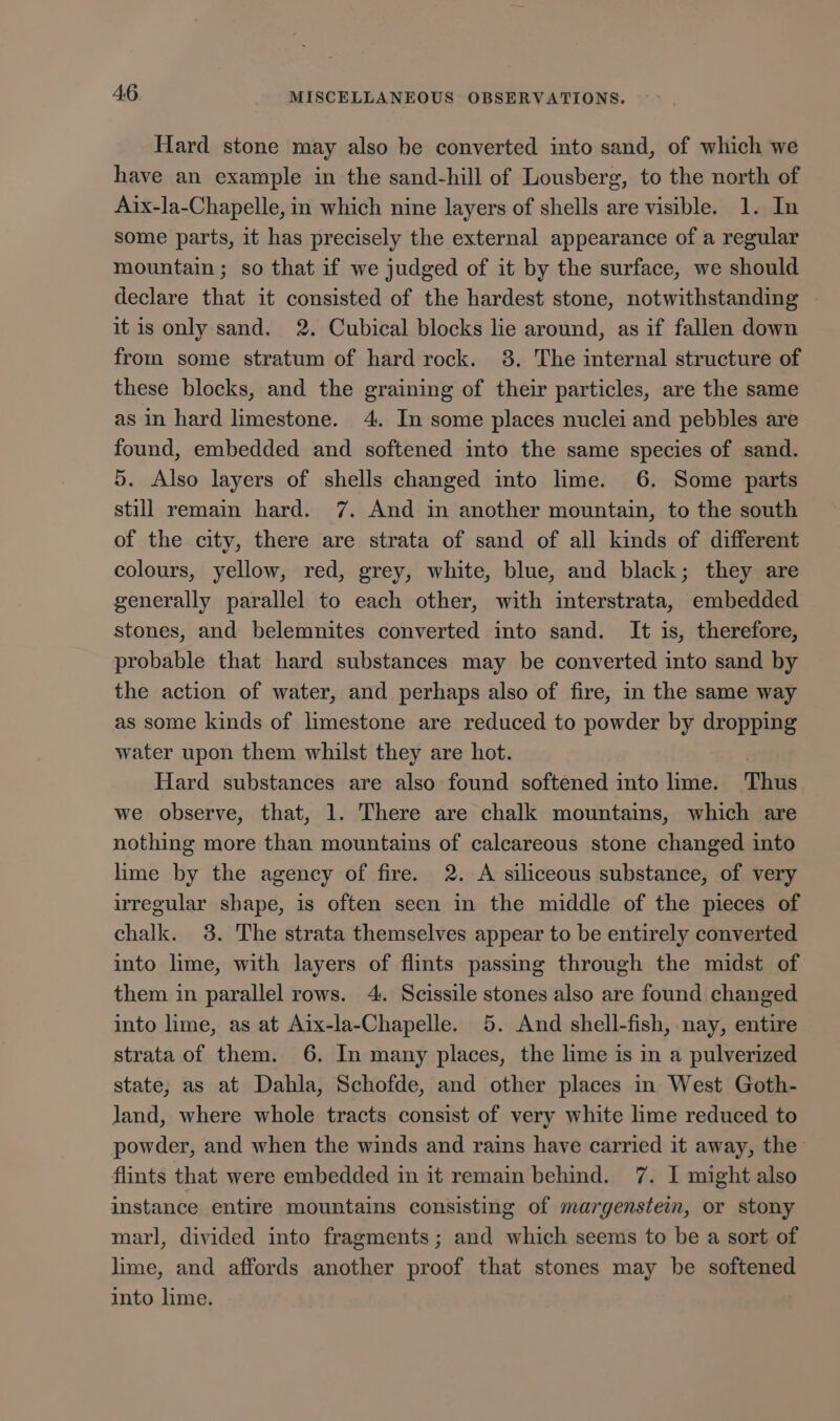 Hard stone may also he converted into sand, of which we have an example in the sand-hill of Lousberg, to the north of Aix-la-Chapelle, in which nine layers of shells are visible. 1. In some parts, it has precisely the external appearance of a regular mountain ; so that if we judged of it by the surface, we should declare that it consisted of the hardest stone, notwithstanding it is only sand. 2. Cubical blocks lie around, as if fallen down from some stratum of hard rock. 38. The internal structure of these blocks, and the graining of their particles, are the same as in hard limestone. 4. In some places nuclei and pebbles are found, embedded and softened into the same species of sand. 5. Also layers of shells changed into lime. 6. Some parts still remain hard. 7. And in another mountain, to the south of the city, there are strata of sand of all kinds of different colours, yellow, red, grey, white, blue, and black; they are generally parallel to each other, with interstrata, embedded stones, and belemnites converted into sand. It is, therefore, probable that hard substances may be converted into sand by the action of water, and perhaps also of fire, in the same way as some kinds of limestone are reduced to powder by dropping water upon them whilst they are hot. | Hard substances are also found softened into lime. Thus we observe, that, 1. There are chalk mountains, which are nothing more than mountains of calcareous stone changed into lime by the agency of fire. 2. A siliceous substance, of very irregular shape, is often seen in the middle of the pieces of chalk. 3. The strata themselves appear to be entirely converted into lime, with layers of flints passing through the midst of them in parallel rows. 4. Scissile stones also are found changed into lime, as at Aix-la-Chapelle. 5. And shell-fish, nay, entire strata of them. 6. In many places, the lime is in a pulverized state, as at Dahla, Schofde, and other places in West Goth- land, where whole tracts consist of very white lime reduced to powder, and when the winds and rains have carried it away, the flints that were embedded in it remain behind. 7. I might also instance entire mountains consisting of margenstein, or stony marl, divided into fragments; and which seems to be a sort of lime, and affords another proof that stones may be softened into lime.