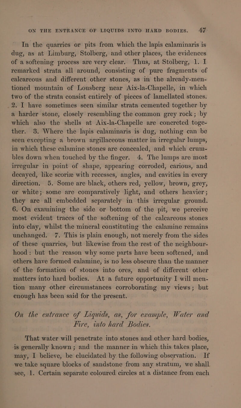 In the quarries or pits from which the lapis calaminaris is dug, as at Limburg, Stolberg, and other places, the evidences of a softening process are very clear. Thus, at Stolberg, 1. I remarked strata all around, consisting of pure fragments of calcareous and different other stones, as in the already-men- tioned mountain of Lousberg near Aix-la-Chapelle, in which two of the strata consist entirely of pieces of lamellated stones. 2. I have sometimes seen similar strata cemented together by a harder stone, closely resembling the common grey rock; by which also the shells at Aix-la-Chapelle are concreted toge- ther. 3. Where the lapis calaminaris is dug, nothing can be seen excepting a brown argillaceous matter in irregular lumps, in which these calamine stones are concealed, and which crum- bles down when touched by the finger. 4. The lumps are most irregular in point of shape, appearing corroded, carious, and decayed, like scoriz with recesses, angles, and cavities in every direction. 5. Some are black, others red, yellow, brown, grey, or white; some are comparatively light, and others heavier ; they are all embedded separately in this irregular ground. 6. On examining the side or bottom of the pit, we perceive most evident traces of the softening of the calcareous stones into clay, whilst the mineral constituting the calamine remains unchanged. 7. This is plain enough, not merely from the sides of these quarries, but likewise from the rest of the neighbour- hood: but the reason why some parts have been softened, and others have formed calamine, is no less obscure than the manner _ of the formation of stones into ores, and of different other matters into hard bodies. At a future opportunity I will men- tion many other circumstances corroborating my views; but enough has been said for the present. On the entrance of Liquids, as, for example, Water and Fire, into hard Bodies. That water will penetrate into stones and other hard bodies, is generally known; and the manner in which this takes place, may, I believe, be elucidated by the following observation. If -we take square blocks of sandstone from any stratum, we shall see, 1. Certain separate coloured circles at a distance from each