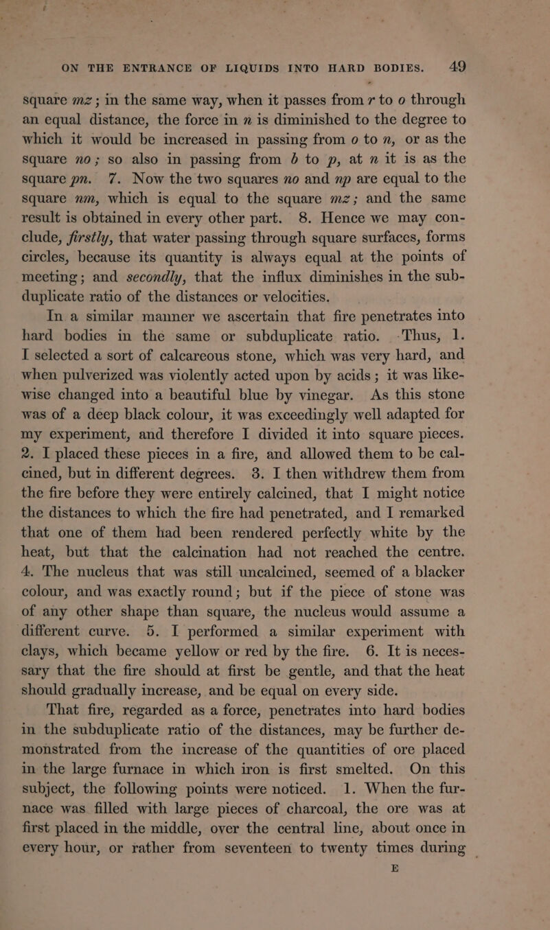 square mz; in the same way, when it passes from 7 to o through an equal distance, the force in » is diminished to the degree to which it would be increased in passing from o to n, or as the square no; so also in passing from 6 to p, at n it is as the square pn. 7. Now the two squares no and mp are equal to the square nm, which is equal to the square mz; and the same result is obtained in every other part. 8. Hence we may con- clude, firstly, that water passing through square surfaces, forms circles, because its quantity is always equal at the points of meeting; and secondly, that the influx diminishes in the sub- duplicate ratio of the distances or velocities. In a similar manner we ascertain that fire penetrates into hard bodies in the same or subduplicate ratio. Thus, 1. I selected a sort of calcareous stone, which was very hard, and when pulverized was violently acted upon by acids ; it was like- wise changed into a beautiful blue by vinegar. As this stone was of a deep black colour, it was exceedingly well adapted for my experiment, and therefore I divided it into square pieces. 2. I placed these pieces in a fire, and allowed them to be cal- cined, but in different degrees. 3. I then withdrew them from the fire before they were entirely calcined, that I might notice the distances to which the fire had penetrated, and I remarked that one of them had been rendered perfectly white by the heat, but that the calcination had not reached the centre. 4. The nucleus that was still uncalcined, seemed of a blacker colour, and was exactly round; but if the piece of stone was of any other shape than square, the nucleus would assume a different curve. 5. I performed a similar experiment with clays, which became yellow or red by the fire. 6. It is neces- sary that the fire should at first be gentle, and that the heat should gradually increase, and be equal on every side. That fire, regarded as a force, penetrates into hard bodies in the subduplicate ratio of the distances, may be further de- monstrated from the increase of the quantities of ore placed in the large furnace in which iron is first smelted. On this subject, the following points were noticed. 1. When the fur- nace was filled with large pieces of charcoal, the ore was at first placed in the middle, over the central line, about once in every hour, or rather from seventeen to twenty times during © E