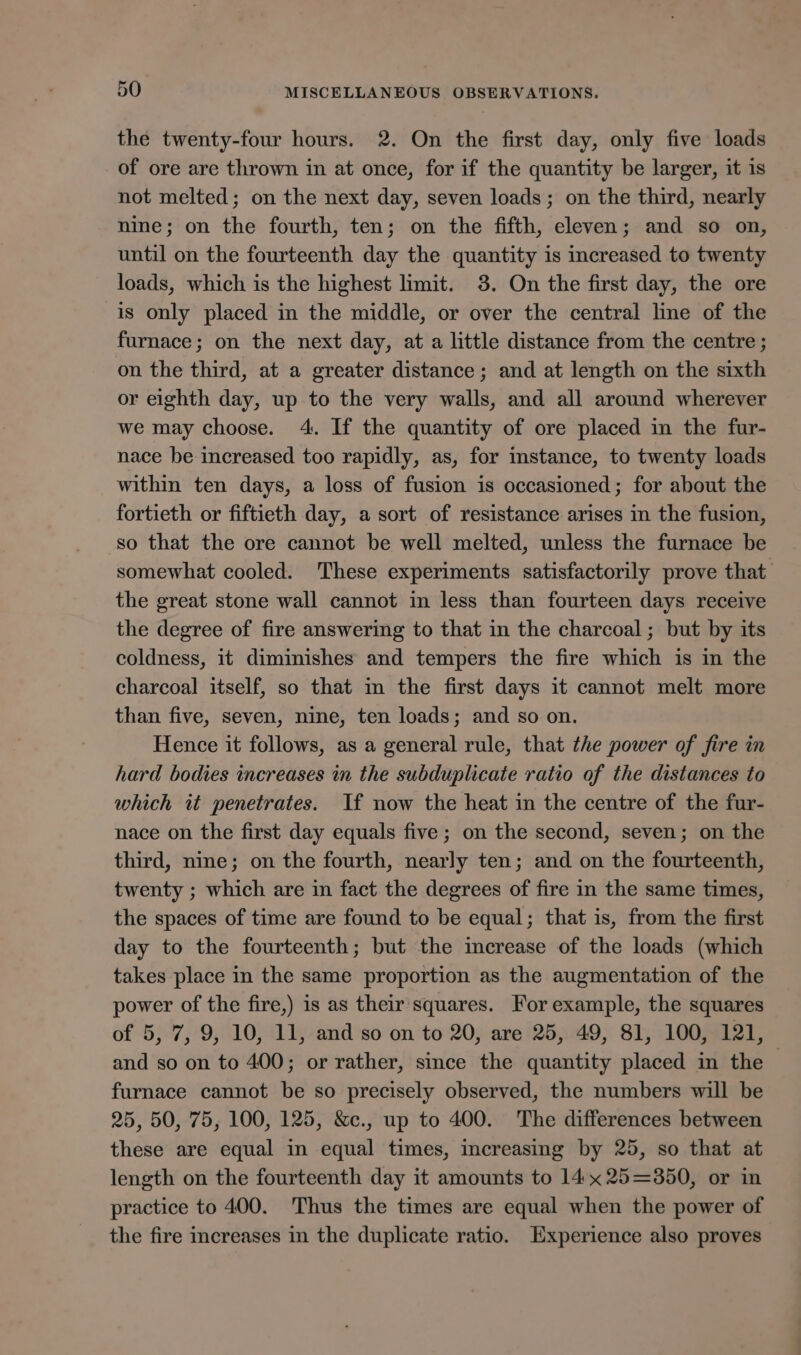 the twenty-four hours. 2. On the first day, only five loads of ore are thrown in at once, for if the quantity be larger, it is not melted; on the next day, seven loads; on the third, nearly nine; on the fourth, ten; on the fifth, eleven; and so on, until on the fourteenth day the quantity is increased to twenty loads, which is the highest limit. 3. On the first day, the ore is only placed in the middle, or over the central line of the furnace; on the next day, at a little distance from the centre ; on the third, at a greater distance; and at length on the sixth or eighth day, up to the very walls, and all around wherever we may choose. 4. If the quantity of ore placed in the fur- nace be increased too rapidly, as, for instance, to twenty loads within ten days, a loss of fusion is occasioned; for about the fortieth or fiftieth day, a sort of resistance arises in the fusion, so that the ore cannot be well melted, unless the furnace be somewhat cooled. These experiments satisfactorily prove that the great stone wall cannot in less than fourteen days receive the degree of fire answering to that in the charcoal; but by its coldness, it diminishes and tempers the fire which is in the charcoal itself, so that m the first days it cannot melt more than five, seven, nine, ten loads; and so on. Hence it follows, as a general rule, that the power of fire in hard bodies increases in the subduplicate ratio of the distances to which it penetrates. If now the heat in the centre of the fur- nace on the first day equals five ; on the second, seven; on the third, nine; on the fourth, nearly ten; and on the fourteenth, twenty ; which are in fact the degrees of fire in the same times, the spaces of time are found to be equal; that is, from the first day to the fourteenth; but the increase of the loads (which takes place in the same proportion as the augmentation of the power of the fire,) is as their'squares. For example, the squares of 5, 7, 9, 10, 11, and so on to 20, are 25, 49, 81, 100, 121, and so on to 400; or rather, since the quantity placed in the © furnace cannot be so precisely observed, the numbers will be 25, 50, 75, 100, 125, &amp;c., up to 400. The differences between these are equal in equal times, increasing by 25, so that at length on the fourteenth day it amounts to 14x 25=3850, or in practice to 400. Thus the times are equal when the power of the fire increases in the duplicate ratio. Experience also proves