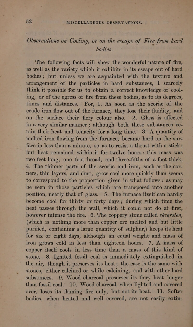 Observations on Cooling, or on the escape of Fire from hard bodies. The following facts will shew the wonderful nature of fire, as well as the variety which it exhibits in its escape out of hard bodies; but unless we are acquainted with the texture and arrangement of the particles in hard substances, I scarcely think it possible for us to obtain a correct knowledge of cool- ing, or of the egress of fire from these bodies, as to its degrees, times and distances. For, 1. As soon as the scorie of the crude iron flow out of the furnace, they lose their fluidity, and on the surface their fiery colour also. 2. Glass is affected in a very similar manner; although both these substances re- tain their heat and tenacity for a long time. 3. A quantity of melted iron flowing from the furnace, became hard on the sur- face in less than a minute, so as to resist a thrust with a stick ; but heat remained within it for twelve hours: this mass was two feet long, one foot broad, and three-fifths of a foot thick. 4. The thinner parts of the scoriz and iron, such as the cor- ners, thin layers, and dust, grow cool more quickly than seems to correspond to the proportion given in what follows: as may be seen in those particles which are transposed into another position, nearly that of glass. 5. The furnace itself can hardly become cool for thirty or forty days; during which time the heat passes through the wall, which it could not do at first, - however intense the fire. 6. The coppery stone called skearsten, (which is nothing more than copper ore melted and but little purified, containing a large quantity of sulphur,) keeps its heat for six or eight days, although an equal weight and mass of iron grows cold in less than eighteen hours. 7. A mass of copper itself cools in less time than a mass of this kind of stone. 8. Ignited fossil coal is immediately extinguished in the air, though it preserves its heat; the case is the same with stones, either calcined or while calcining, and with other hard substances. 9. Wood charcoal preserves its fiery heat longer than fossil coal. 10. Wood charcoal, when lighted and covered over, loses its flaming fire only, but not its heat. 11. Softer bodies, when heated and well covered, are not easily extin-