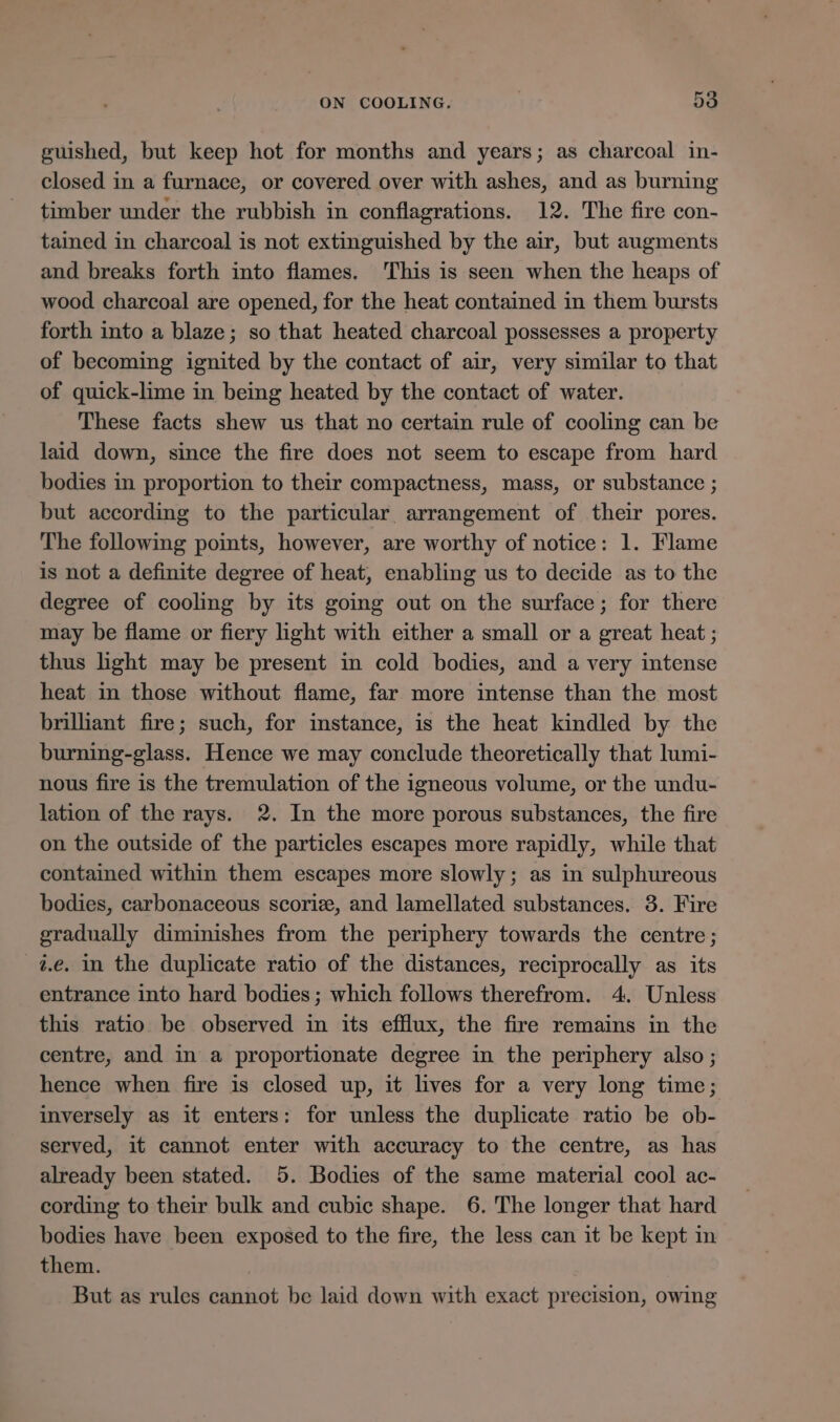 guished, but keep hot for months and years; as charcoal in- closed in a furnace, or covered over with ashes, and as burning timber under the rubbish in conflagrations. 12. The fire con- tained in charcoal is not extinguished by the air, but augments and breaks forth into flames. This is seen when the heaps of wood charcoal are opened, for the heat contained in them bursts forth into a blaze; so that heated charcoal possesses a property of becoming ignited by the contact of air, very similar to that of quick-lime in being heated by the contact of water. These facts shew us that no certain rule of cooling can be laid down, since the fire does not seem to escape from hard bodies in proportion to their compactness, mass, or substance ; but according to the particular arrangement of their pores. The following points, however, are worthy of notice: 1. Flame is not a definite degree of heat, enabling us to decide as to the degree of cooling by its going out on the surface; for there may be flame or fiery light with either a small or a great heat ; thus light may be present in cold bodies, and a very intense heat in those without flame, far more intense than the most brilliant fire; such, for instance, is the heat kindled by the burning-glass. Hence we may conclude theoretically that lumi- nous fire is the tremulation of the igneous volume, or the undu- lation of the rays. 2. In the more porous substances, the fire on the outside of the particles escapes more rapidly, while that contained within them escapes more slowly; as in sulphureous bodies, carbonaceous scoriz, and lamellated substances. 3. Fire gradually diminishes from the periphery towards the centre; z.e. in the duplicate ratio of the distances, reciprocally as its entrance into hard bodies; which follows therefrom. 4. Unless this ratio be observed in its efflux, the fire remains in the centre, and in a proportionate degree in the periphery also ; hence when fire is closed up, it lives for a very long time; inversely as it enters: for unless the duplicate ratio be ob- served, it cannot enter with accuracy to the centre, as has already been stated. 5. Bodies of the same material cool ac- cording to their bulk and cubic shape. 6. The longer that hard bodies have been exposed to the fire, the less can it be kept in them. But as rules cannot be laid down with exact precision, owing