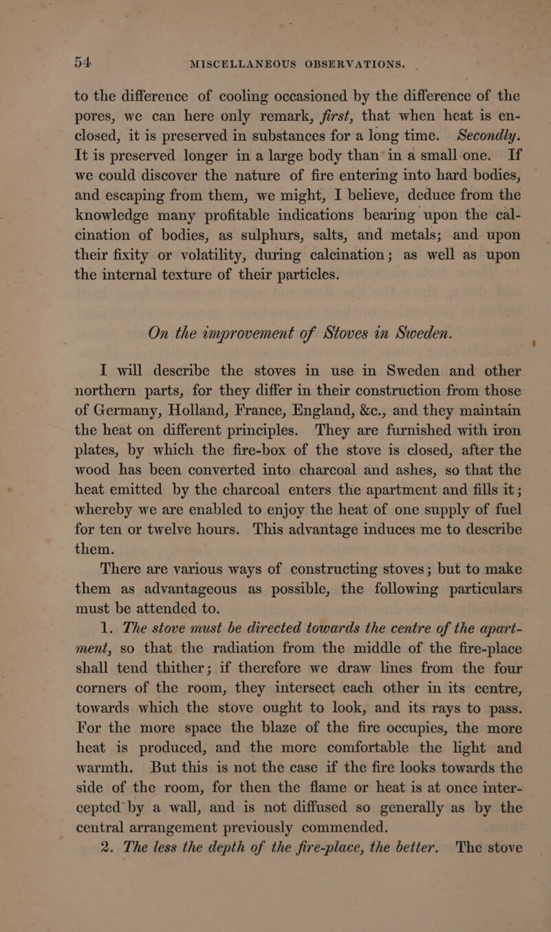 to the difference of cooling occasioned by the difference of the pores, we can here only remark, first, that when heat is en- closed, it is preserved in substances for a long time. Secondly. It is preserved longer in a large body than’in a small-one. If we could discover the nature of fire entering into hard bodies, and escaping from them, we might, I believe, deduce from the knowledge many profitable indications bearing upon the cal- cination of bodies, as sulphurs, salts, and metals; and upon their fixity or volatility, during calcination; as well as upon the internal texture of their particles. On the improvement of Stoves in Sweden. I will describe the stoves in use in Sweden and other northern parts, for they differ in their construction from those of Germany, Holland, France, England, &amp;c., and they maintain the heat on different principles. They are furnished with iron plates, by which the fire-box of the stove is closed, after the wood has been converted into charcoal and ashes, so that the heat emitted by the charcoal enters the apartment and fills it ; whereby we are enabled to enjoy the heat of one supply of fuel for ten or twelve hours. This advantage induces me to describe them. There are various ways of constructing stoves; but to make them as advantageous as possible, the following particulars must be attended to. 1. The stove must be directed towards the centre of the apart- ment, so that the radiation from the middle of the fire-place shall tend thither; if therefore we draw lines from the four corners of the room, they intersect each other in its centre, towards which the stove ought to look, and its rays to pass. For the more space the blaze of the fire occupies, the more heat is produced, and the more comfortable the light and warmth. But this is not the case if the fire looks towards the side of the room, for then the flame or heat is at once inter- cepted’ by a wall, and is not diffused so generally as by the central arrangement previously commended. 2. The less the depth of the fire-place, the better. The stove