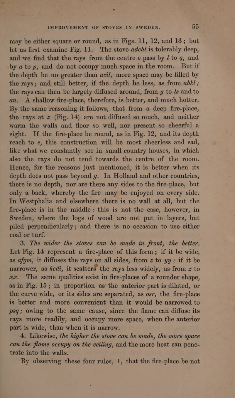 may be either square or round, as in Figs. 11, 12, and 13; but let us first examine Fig. 11. The stove adeAl is tolerably deep, and we find that the rays from the centre e pass by / to qg, and -by a to p, and do not occupy much space in the room. But if the depth be no greater than acil, more space may be filled by the rays; and still better, if the depth be less, as from abhi ; the rays can then be largely diffused around, from g to /s and to an. A shallow fire-place, therefore, is better, and much hotter. By the same reasoning it follows, that from a deep fire-place, the rays at z (Fig. 14) are not diffused so much, and neither warm the walls and floor so well, nor present so cheerful a sight. If the fire-place be round, as in Fig. 12, and its depth reach to e, this construction will be most cheerless and sad, like what we constantly see in small country houses, in which also the rays do not tend towards the centre of the room. Hence, for the reasons just mentioned, it is better when its depth does not pass beyond gy. In Holland and other countries, there is no depth, nor are there any sides to the fire-place, but only a back, whereby the fire may be enjoyed on every side. In Westphalia and elsewhere there is no wall at all, but the fire-place is in the middle: this is not the case, however, in Sweden, where the logs of wood are not put in layers, but piled perpendicularly ; and there is no occasion to use either coal or turf. 3. The wider the stoves can be made in front, the better. Let Fig. 14 represent a fire-place of this form ; if it be wide, as afgm, it diffuses the rays NS all sides, from z to yy; if it be narrower, as kcdi, it scatters. the rays less widely, as from z to xx. The same qualities exist in fire-places of a rounder shape, .asin Fig. 15; in proportion as’ the anterior part is dilated, or the curve wide, or its sides are separated, as osr, the fire-place is better and more convenient than it would be narrowed to psq; owing to the same cause, since the flame can diffuse its rays more readily, and occupy more space, when the anterior part is wide, than when it is narrow. 4. Likewise, the higher the stove can be made, the more space can the flame occupy on the ceiling, and the more heat can pene- trate into the walls. By observing these four rules, 1, that the fire-place be not