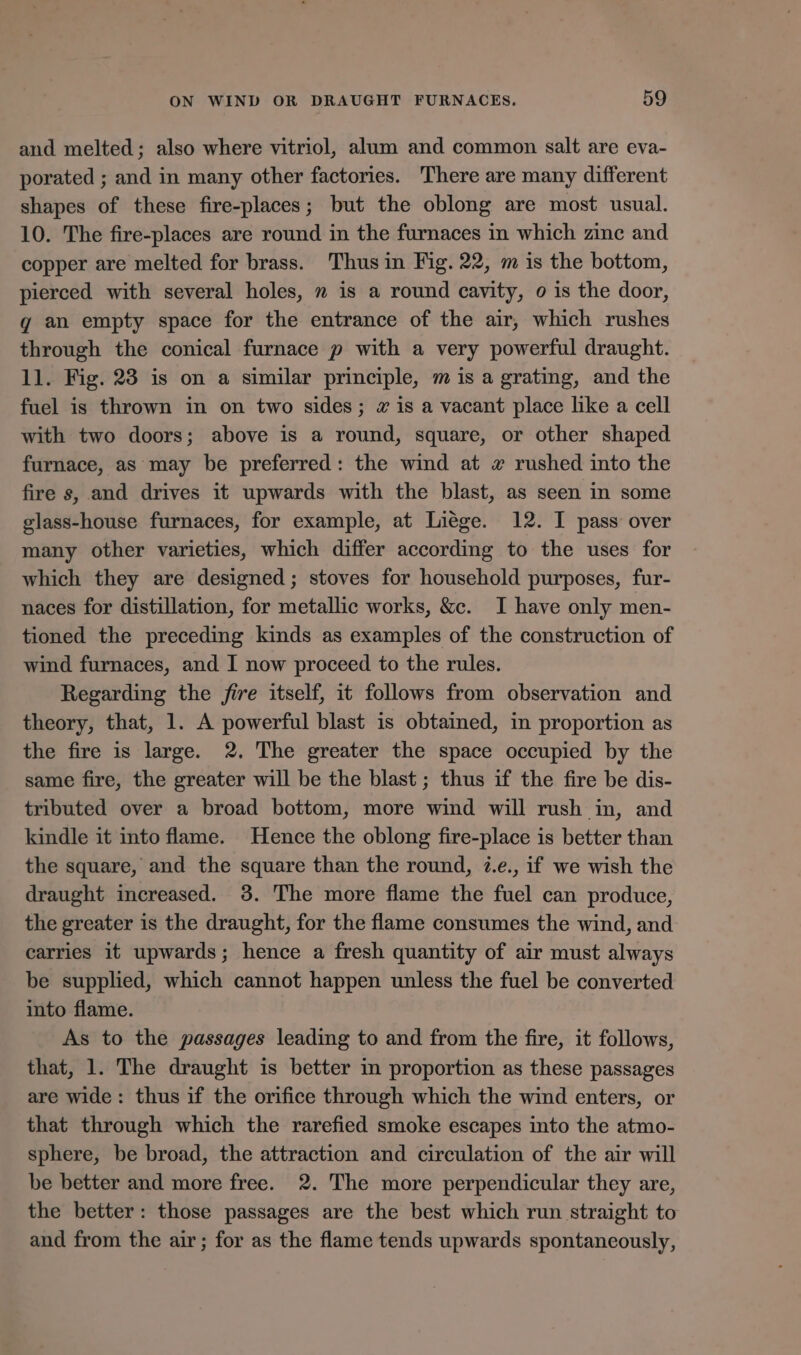 and melted; also where vitriol, alum and common salt are eva- porated ; and in many other factories. There are many different shapes of these fire-places; but the oblong are most usual. 10. The fire-places are round in the furnaces in which zine and copper are melted for brass. Thus in Fig. 22, m is the bottom, pierced with several holes, m is a round cavity, o is the door, g an empty space for the entrance of the air, which rushes through the conical furnace p with a very powerful draught. 11. Fig. 23 is on a similar principle, m is a grating, and the fuel is thrown in on two sides; # is a vacant place like a cell with two doors; above is a round, square, or other shaped furnace, as may be preferred: the wind at 2 rushed into the fire s, and drives it upwards with the blast, as seen in some glass-house furnaces, for example, at Liége. 12. I pass over many other varieties, which differ according to the uses for which they are designed; stoves for household purposes, fur- naces for distillation, for metallic works, &amp;c. I have only men- tioned the preceding kinds as examples of the construction of wind furnaces, and I now proceed to the rules. Regarding the fire itself, it follows from observation and theory, that, 1. A powerful blast is obtained, in proportion as the fire is large. 2. The greater the space occupied by the same fire, the greater will be the blast ; thus if the fire be dis- tributed over a broad bottom, more wind will rush in, and kindle it into flame. Hence the oblong fire-place is better than the square, and the square than the round, 7.e., if we wish the draught increased. 3. The more flame the fuel can produce, the greater is the draught, for the flame consumes the wind, and carries it upwards; hence a fresh quantity of air must always be supplied, which cannot happen unless the fuel be converted into flame. As to the passages leading to and from the fire, it follows, that, 1. The draught is better in proportion as these passages are wide: thus if the orifice through which the wind enters, or that through which the rarefied smoke escapes into the atmo- sphere, be broad, the attraction and circulation of the air will be better and more free. 2. The more perpendicular they are, the better: those passages are the best which run straight to and from the air; for as the flame tends upwards spontaneously,