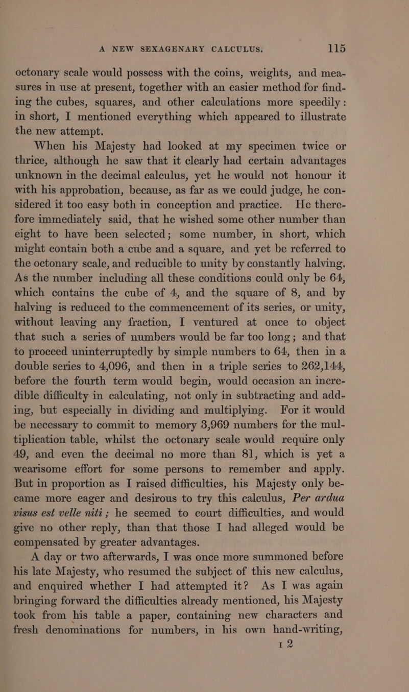 octonary scale would possess with the coins, weights, and mea- sures in use at present, together with an easier method for find- ing the cubes, squares, and other calculations more speedily : in short, I mentioned everything which appeared to illustrate the new attempt. When his Majesty had looked at my specimen twice or thrice, although he saw that it clearly had certain advantages unknown in the decimal calculus, yet he would not honour it with his approbation, because, as far as we could judge, he con- sidered it too easy both in conception and practice. He there- fore immediately said, that he wished some other number than eight to have been selected; some number, in short, which might contain both a cube and a square, and yet be referred to the octonary scale, and reducible to unity by constantly halving. As the number including all these conditions could only be 64, which contains the cube of 4, and the square of 8, and by halving is reduced to the commencement of its series, or unity, without leaving any fraction, I ventured at once to object that such a series of numbers would be far too long; and that to proceed uninterruptedly by simple numbers to 64, then in a double series to 4,096, and then in a triple series to 262,144, before the fourth term would begin, would occasion an incre- dible difficulty in calculating, not only in subtracting and add- ing, but especially in dividing and multiplying. For it would be necessary to commit to memory 3,969 numbers for the mul- tiplication table, whilst the octonary scale would require only 49, and even the decimal no more than 81, which is yet a wearisome effort for some persons to remember and apply. But in proportion as I raised difficulties, his Majesty only be- came more eager and desirous to try this calculus, Per ardua visus est velle niti ; he seemed to court difficulties, and would give no other reply, than that those I had alleged would be compensated by greater advantages. A day or two afterwards, I was once more summoned before his late Majesty, who resumed the subject of this new calculus, and enquired whether I had attempted it? As I was again bringing forward the difficulties already mentioned, his Majesty took from his table a paper, containing new characters and fresh denominations for numbers, in his own hand-writing, 12