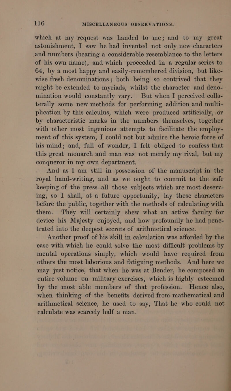 which at my request was handed to me; and to my great astonishment, I saw he had invented not only new characters and numbers (bearing a considerable resemblance to the letters of his own name), and which proceeded in a regular series to 64, by a most happy and easily-remembered division, but like- wise fresh denominations ; both being so contrived that they might be extended to myriads, whilst the character and deno-— mination would constantly vary. But when I perceived colla- terally some new methods for performing addition and multi- plication by this calculus, which were produced artificially, or by characteristic marks in the numbers themselves, together with other most ingenious attempts to facilitate the employ- ment of this system, I could not but admire the heroic force of his mind; and, full of wonder, I felt obliged to confess that this great monarch and man was not merely my rival, but my conqueror in my own department. And as I am still in possession of the manuscript in the royal hand-writing, and as we ought to commit to the safe keeping of the press all those subjects which are most deserv- ing, so I shall, at a future opportunity, lay these characters before the public, together with the methods of calculating with them. They will certainly shew what an active faculty for device his Majesty enjoyed, and how profoundly he had pene- trated into the deepest secrets of arithmetical science. Another proof of his skill in calculation was afforded by the ease with which he could solve the most difficult problems by mental operations simply, which would have required from others the most laborious and fatiguing methods. And here we may just notice, that when he was at Bender, he composed an entire volume on military exercises, which is highly esteemed by the most able members of that profession. Hence also, when thinking of the benefits derived from mathematical and arithmetical science, he used to say, That he who could not calculate was scarcely half a man.