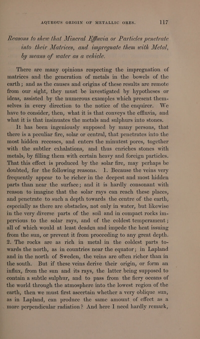 Reasons to shew that Mineral Eftuvia or Particles penetrate into their Matrices, and impregnate them with Metal, by means of water as a vehicle. There are many opinions respecting the impregnation of matrices and the generation of metals in the bowels of the earth ; and as the causes and origins of these results are remote from our sight, they must be investigated by hypotheses or ideas, assisted by the numerous examples which present them- selves in every direction to the notice of the enquirer. We have to consider, then, what it is that conveys the effluvia, and what it is that insinuates the metals and sulphurs into stones. It has been ingeniously supposed by many persons, that there is a peculiar fire, solar or central, that penetrates into the most hidden recesses, and enters the minutest pores, together with the subtler exhalations, and thus enriches stones with metals, by filling them with certain heavy and foreign particles. That this effect is produced by the solar fire, may perhaps be doubted, for the following reasons. 1. Because the veins very frequently appear to be richer in the deepest and most hidden parts than near the surface; and it is hardly consonant with reason to imagine that the solar rays can reach these places, and penetrate to such a depth towards the centre of the earth, especially as there are obstacles, not only in water, but likewise in the very diverse parts of the soil and in compact rocks im- pervious to the solar rays, and of the coldest temperament ; all of which would at least deaden and impede the heat issuing from the sun, or prevent it from proceeding to any great depth. 2. The rocks are as rich in metal in the coldest parts to- wards the north, as in countries near the equator; in Lapland and in the north of Sweden, the veins are often richer than in the south. But if these veins derive their origin, or form an influx, from the sun and its rays, the latter being supposed to contain a subtle sulphur, and to pass from the fiery oceans of the world through the atmosphere into the lowest region of the earth, then we must first ascertain whether a very oblique sun, as in Lapland, can produce the same amount of effect as a . more perpendicular radiation? And here I need hardly remark,