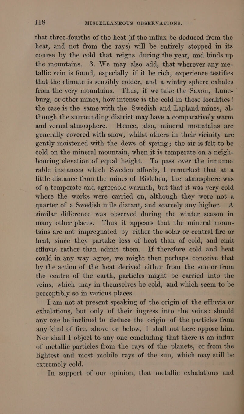 that three-fourths of the heat (if the influx be deduced from the heat, and not from the rays) will be entirely stopped in its course by the cold that reigns during the year, and binds up the mountains. 38. We may also add, that wherever any me- tallic vein is found, especially if it be rich, experience testifies that the climate is sensibly colder, and a wintry sphere exhales from the very mountains. Thus, if we take the Saxon, Lune-— burg, or other mines, how intense is the cold in those localities ! the case is the same with the Swedish and Lapland mines, al- though the surrounding district may have a comparatively warm and vernal atmosphere. Hence, also, mineral mountains are generally covered with snow, whilst others in their vicinity are gently moistened with the dews of spring; the air is felt to be cold on the mineral mountain, when it is temperate on a neigh- bouring elevation of equal height. ‘To pass over the innume- rable instances which Sweden affords, I remarked that at a little distance from the mines of EHisleben, the atmosphere was of a temperate and agreeable warmth, but that it was very cold where the works were carried on, although they were not a quarter of a Swedish mile distant, and scarcely any higher. A similar difference was observed during the winter season in many other places. Thus it appears that the mineral moun- tains are not impregnated by either the solar or central fire or heat, since they partake less of heat than of cold, and emit effluvia rather than admit them. If therefore cold and heat could in any way agree, we might then perhaps conceive that by the action of the heat derived either from the sun or from the centre of the earth, particles might be carried into the veins, which may in themselves be cold, and which seem to be perceptibly so in various places. I am not at present speaking of the origin of the effluvia or exhalations, but only of their ingress into the veins: should any one be inclined to deduce the origin of the particles from any kind of fire, above or below, I shall not here oppose him. Nor shall I object to any one concluding that there is an influx of metallic particles from the rays of the planets, or from the lightest and most mobile rays of the sun, which may still be extremely cold. In support of our opinion, that metallic exhalations and