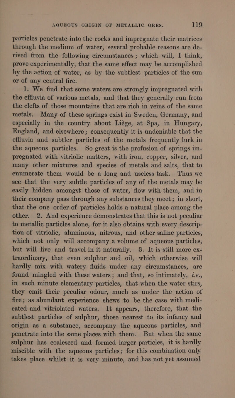 particles penetrate into the rocks and impregnate their matrices through the medium of water, several probable reasons are de- rived from the following circumstances ; which will, I think, prove experimentally, that the same effect may be accomplished by the action of water, as by the subtlest particles of the sun or of any central fire. 1. We find that some waters are strongly impregnated with the effluvia of various metals, and that they generally run from the clefts of those mountains that are rich in veins of the same metals. Many of these springs exist in Sweden, Germany, and especially in the country about Liége, at Spa, in Hungary, England, and elsewhere ; consequently it is undeniable that the effluvia and subtler particles of the metals frequently lurk in the aqueous particles. So great is the profusion of springs im- pregnated with vitriolic matters, with iron, copper, silver, and many other mixtures and species of metals and salts, that to enumerate them would be a long and useless task. Thus we see that the very subtle particles of any of the metals may be easily hidden amongst those of water, flow with them, and in their company pass through any substances they meet; in short, that the one order of particles holds a natural place among the other. 2. And experience demonstrates that this is not peculiar to metallic particles alone, for it also obtains with every descrip- tion of vitriolic, aluminous, nitrous, and other saline particles, which not only will accompany a volume of aqueous particles, but will live and travel in it naturally. 8. It is still more ex- traordinary, that even sulphur and oil, which otherwise will _ hardly mix with watery fluids under any circumstances, are found mingled with these waters; and that, so intimately, i.e., in such minute elementary particles, that when the water stirs, they emit their peculiar odour, much as under the action of fire; as abundant experience shews to be the case with medi- eated and vitriolated waters. It appears, therefore, that the subtlest particles of sulphur, those nearest to its infancy and origin as a substance, accompany the aqueous particles, and penetrate into the same places with them. But when the same sulphur has coalesced and formed larger particles, it is hardly miscible with the aqueous particles; for this combination only takes place whilst it is very minute, and has not yet assumed