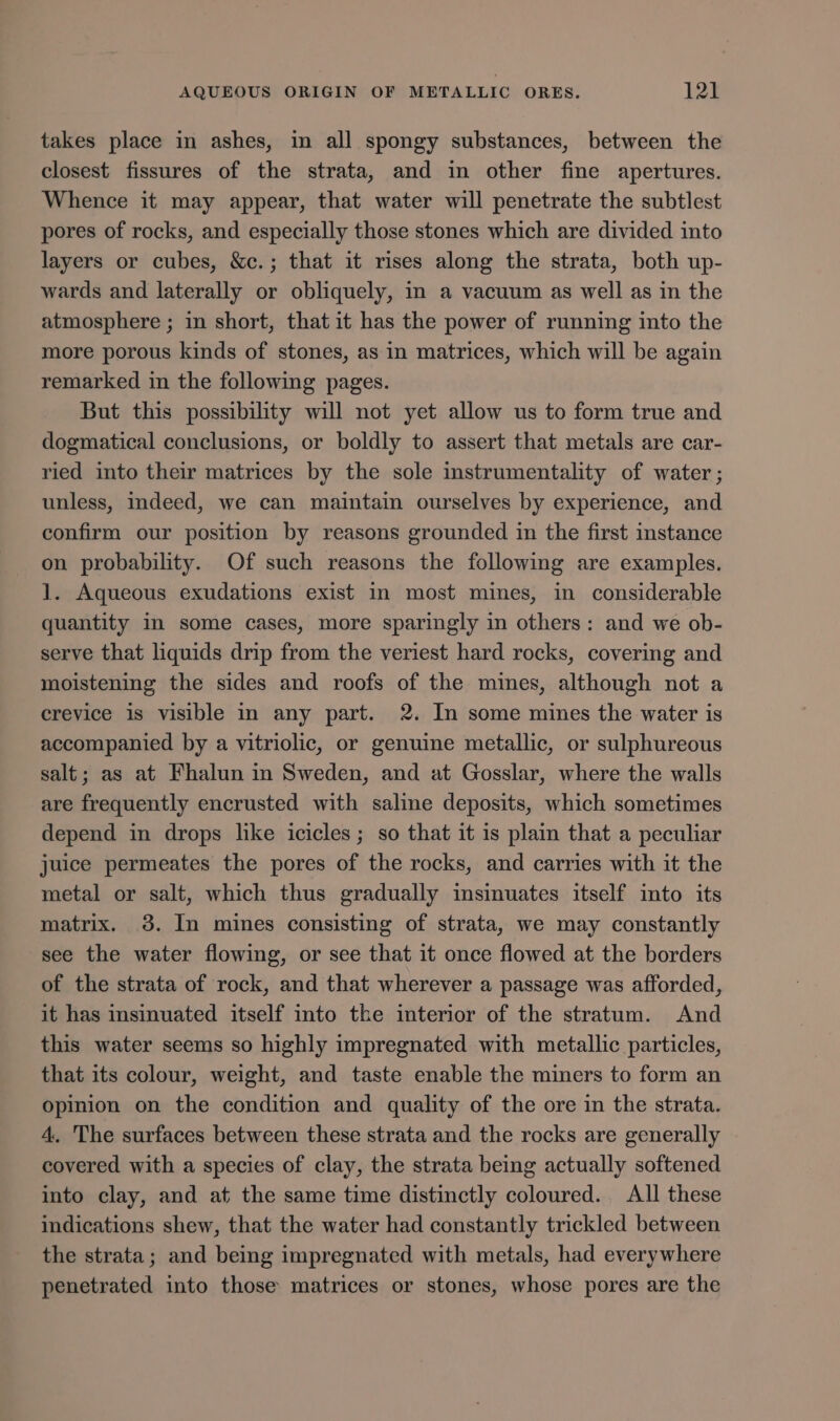 takes place in ashes, in all spongy substances, between the closest fissures of the strata, and in other fine apertures. Whence it may appear, that water will penetrate the subtlest pores of rocks, and especially those stones which are divided into layers or cubes, &amp;c.; that it rises along the strata, both up- wards and laterally or obliquely, in a vacuum as well as in the atmosphere ; in short, that it has the power of running into the more porous kinds of stones, as in matrices, which will be again remarked in the following pages. But this possibility will not yet allow us to form true and dogmatical conclusions, or boldly to assert that metals are car- ried into their matrices by the sole instrumentality of water ; unless, Indeed, we can maintain ourselves by experience, and confirm our position by reasons grounded in the first instance on probability. Of such reasons the following are examples. 1. Aqueous exudations exist in most mines, in considerable quantity in some cases, more sparingly in others: and we ob- serve that liquids drip from the veriest hard rocks, covering and moistening the sides and roofs of the mines, although not a crevice is visible in any part. 2. In some mines the water is accompanied by a vitriolic, or genuine metallic, or sulphureous salt; as at Fhalun in Sweden, and at Gosslar, where the walls are frequently encrusted with saline deposits, which sometimes depend in drops like icicles; so that it is plain that a peculiar juice permeates the pores of the rocks, and carries with it the metal or salt, which thus gradually insinuates itself into its matrix. 3. In mines consisting of strata, we may constantly -see the water flowing, or see that it once flowed at the borders of the strata of rock, and that wherever a passage was afforded, it has insinuated itself into the interior of the stratum. And this water seems so highly impregnated with metallic particles, that its colour, weight, and taste enable the miners to form an opinion on the condition and quality of the ore in the strata. 4. The surfaces between these strata and the rocks are generally covered with a species of clay, the strata being actually softened into clay, and at the same time distinctly coloured. All these indications shew, that the water had constantly trickled between the strata; and being impregnated with metals, had everywhere penetrated into those matrices or stones, whose pores are the
