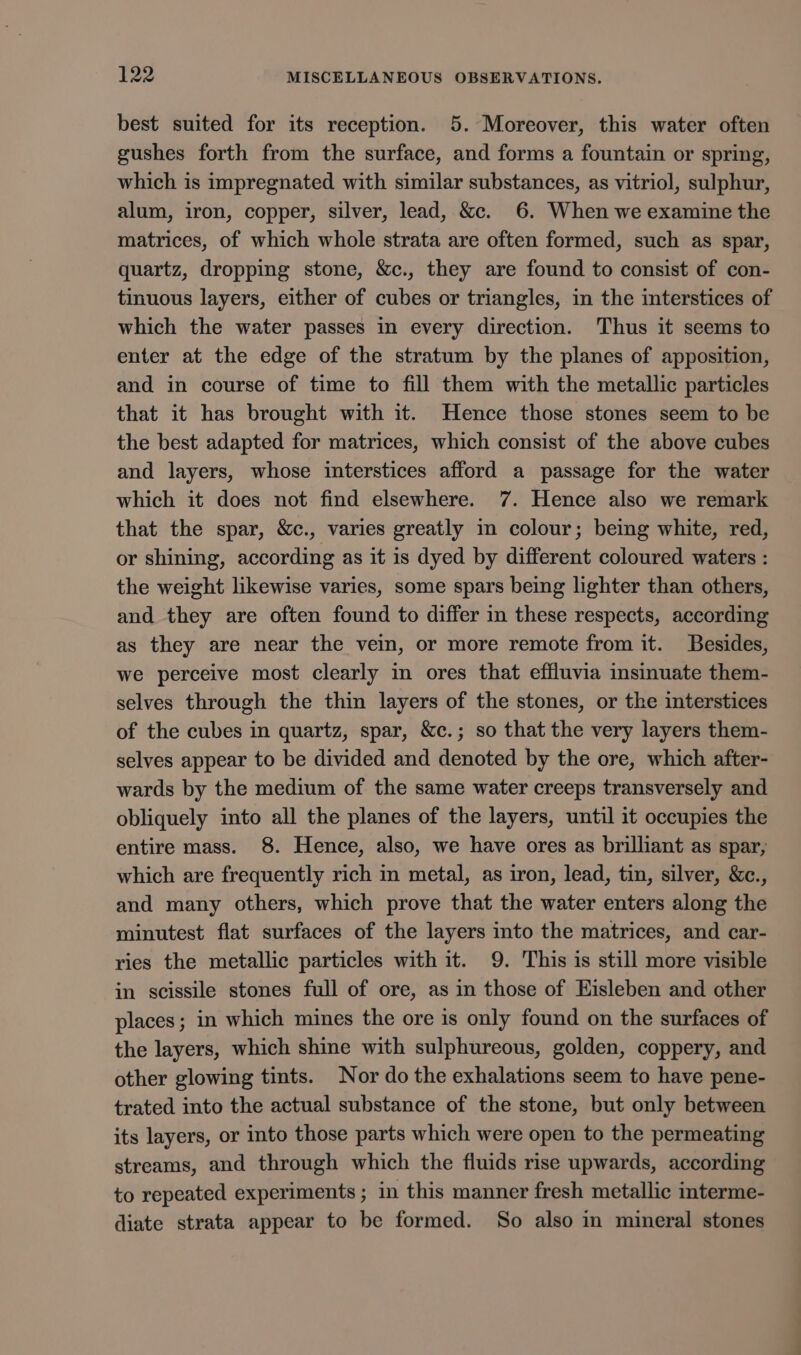 best suited for its reception. 5. Moreover, this water often gushes forth from the surface, and forms a fountain or spring, which is impregnated with similar substances, as vitriol, sulphur, alum, iron, copper, silver, lead, &amp;c. 6. When we examine the matrices, of which whole strata are often formed, such as spar, quartz, dropping stone, &amp;c., they are found to consist of con- tinuous layers, either of cubes or triangles, in the interstices of which the water passes in every direction. Thus it seems to enter at the edge of the stratum by the planes of apposition, and in course of time to fill them with the metallic particles that it has brought with it. Hence those stones seem to be the best adapted for matrices, which consist of the above cubes and layers, whose interstices afford a passage for the water which it does not find elsewhere. 7. Hence also we remark that the spar, &amp;c., varies greatly in colour; being white, red, or shining, according as it is dyed by different coloured waters : the weight likewise varies, some spars being lighter than others, and they are often found to differ in these respects, according as they are near the vein, or more remote from it. Besides, we perceive most clearly in ores that effluvia insinuate them- selves through the thin layers of the stones, or the interstices of the cubes in quartz, spar, &amp;c.; so that the very layers them- selves appear to be divided and denoted by the ore, which after- wards by the medium of the same water creeps transversely and obliquely into all the planes of the layers, until it occupies the entire mass. 8. Hence, also, we have ores as brilliant as spar, which are frequently rich in metal, as iron, lead, tin, silver, &amp;c., and many others, which prove that the water enters along the minutest flat surfaces of the layers into the matrices, and car- ries the metallic particles with it. 9. This is still more visible in scissile stones full of ore, as in those of Eisleben and other places; in which mines the ore is only found on the surfaces of the layers, which shine with sulphureous, golden, coppery, and other glowing tints. Nor do the exhalations seem to have pene- trated into the actual substance of the stone, but only between its layers, or into those parts which were open to the permeating streams, and through which the fluids rise upwards, according to repeated experiments ; in this manner fresh metallic interme- diate strata appear to be formed. So also in mineral stones