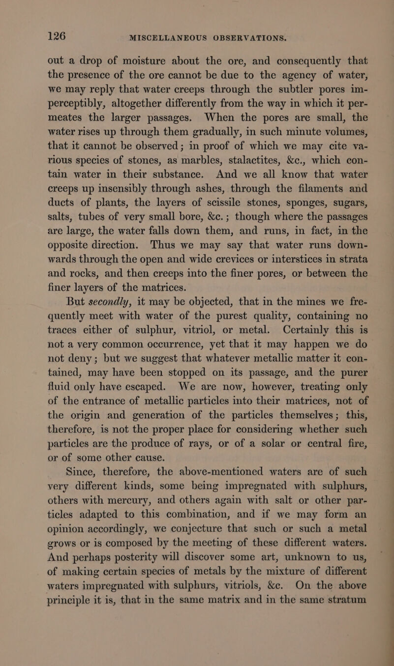 out a drop of moisture about the ore, and consequently that the presence of the ore cannot be due to the agency of water, we may reply that water creeps through the subtler pores im- perceptibly, altogether differently from the way in which it per- meates the larger passages. When the pores are small, the water rises up through them gradually, in such minute volumes, that it cannot be observed; in proof of which we may cite va- rious species of stones, as marbles, stalactites, &amp;c., which con- tain water in their substance. And we all know that water creeps up insensibly through ashes, through the filaments and ducts of plants, the layers of scissile stones, sponges, sugars, salts, tubes of very small bore, &amp;c.; though where the passages are large, the water falls down them, and runs, in fact, in the opposite direction. Thus we may say that water runs down- wards through the open and wide crevices or interstices in strata and rocks, and then creeps into the finer pores, or between the finer layers of the matrices. But secondly, it may be objected, that in the mines we fre- quently meet with water of the purest quality, containing no traces either of sulphur, vitriol, or metal. Certainly this is not a very common occurrence, yet that it may happen we do not deny; but we suggest that whatever metallic matter it con- tained, may have been stopped on its passage, and the purer fluid only have escaped. We are now, however, treating only of the entrance of metallic particles into their matrices, not of the origin and generation of the particles themselves; this, therefore, is not the proper place for considermg whether such particles are the produce of rays, or of a solar or central fire, or of some other cause. Since, therefore, the above-mentioned waters are of such very different kinds, some being impregnated with sulphurs, others with mercury, and others again with salt or other par- ticles adapted to this combination, and if we may form an opinion accordingly, we conjecture that such or such a metal grows or is composed by the meeting of these different waters. And perhaps posterity will discover some art, unknown to us, of making certain species of metals by the mixture of different waters impregnated with sulphurs, vitriols, &amp;c. On the above principle it is, that in the same matrix and in the same stratum