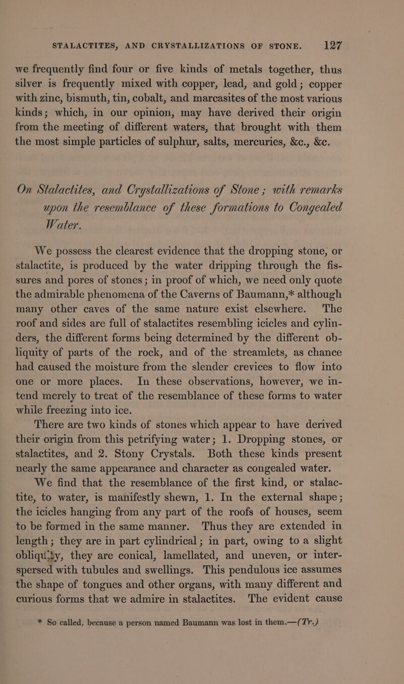 we frequently find four or five kinds of metals together, thus silver is frequently mixed with copper, lead, and gold; copper with zinc, bismuth, tin, cobalt, and marcasites of the most various kinds; which, in our opinion, may have derived their origin from the meeting of different waters, that brought with them the most simple particles of sulphur, salts, mercuries, &amp;c., &amp;c. On Stalactites, and Crystallizations of Stone ; with remarks upon the resemblance of these formations to Congealed Water. We possess the clearest evidence that the dropping stone, or stalactite, is produced by the water dripping through the fis- sures and pores of stones ; in proof of which, we need only quote the admirable phenomena of the Caverns of Baumann,* although many other caves of the same nature exist elsewhere. The roof and sides are full of stalactites resembling icicles and cylin- ders, the different forms being determined by the different ob- liquity of parts of the rock, and of the streamlets, as chance had caused the moisture from the slender crevices to flow into one or more places. In these observations, however, we in- tend merely to treat of the resemblance of these forms to water while freezing into ice. There are two kinds of stones which appear to have derived their origin from this petrifying water; 1. Dropping stones, or stalactites, and 2. Stony Crystals. Both these kinds present nearly the same appearance and character as congealed water. We find that the resemblance of the first kind, or stalac- tite, to water, is manifestly shewn, 1. In the external shape; the icicles hanging from any part of the roofs of houses, seem to be formed in the same manner. Thus they are extended in length; they are in part cylindrical ; in part, owing to a slight obliqu.ty, they are conical, lamellated, and uneven, or inter- spersed with tubules and swellings. This pendulous ice assumes the shape of tongues and other organs, with many different and curious forms that we admire in stalactites. The evident cause * So called, because a person named Baumann was lost in them.—(T'.)