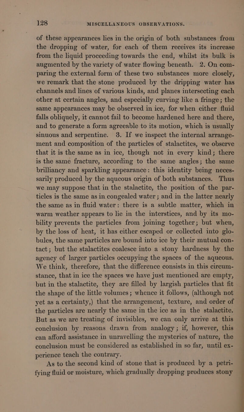 of these appearances lies in the origin of both substances from the dropping of water, for each of them receives its increase from the liquid proceeding towards the end, whilst its bulk is augmented by the variety of water flowing beneath. 2. On com- paring the external form of these two substances more closely, we remark that the stone produced by the dripping water has channels and lines of various kinds, and planes intersecting each other at certain angles, and especially curving like a fringe; the same appearances may be observed in ice, for when either fluid falls obliquely, it cannot fail to become hardened here and there, and to generate a form agreeable to its motion, which is usually sinuous and serpentine. 3. If we inspect the internal arrange- ment and composition of the particles of stalactites, we observe that it is the same as in ice, though not in every kind; there is the same fracture, according to the same angles; the same brilliancy and sparkling appearance: this identity being neces- sarily produced by the aqueous origin of both substances. Thus we may suppose that in the stalactite, the position of the par- ticles is the same as in congealed water ; and in the latter nearly the same as in fluid water: there is a subtle matter, which in warm weather appears to lie in the interstices, and by its mo- bility prevents the particles from joining together; but when, by the loss of heat, it has either escaped or collected into glo- bules, the same particles are bound into ice by their mutual con- tact; but the stalactites coalesce into a stony hardness by the agency of larger particles occupying the spaces of the aqueous. We think, therefore, that the difference consists in this circum- stance, that in ice the spaces we have just mentioned are empty, but in the stalactite, they are filled by largish particles that fit the shape of the little volumes ; whence it follows, (although not yet as a certainty,) that the arrangement, texture, and order of the particles are nearly the same in the ice as in the stalactite. But as we are treating of invisibles, we can only arrive at this conclusion by reasons drawn from analogy ; if, however, this can afford assistance in unravelling the mysteries of nature, the conclusion must be considered as established im so far, until ex- perience teach the contrary. As to the second kind of stone that is produced by a petri- fying fluid or moisture, which gradually dropping produces stony a =