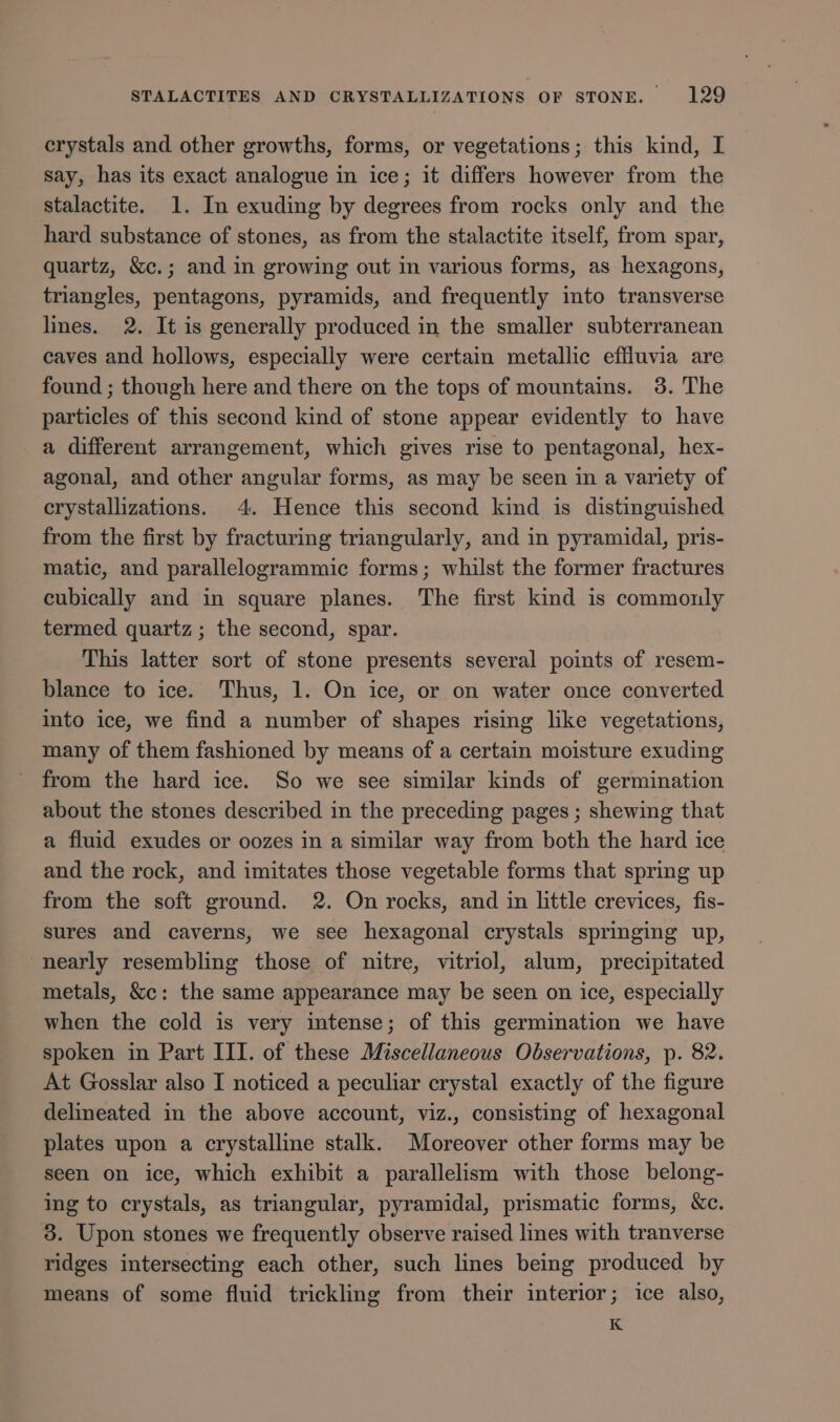 crystals and other growths, forms, or vegetations; this kind, I say, has its exact analogue in ice; it differs however from the stalactite. 1. In exuding by degrees from rocks only and the hard substance of stones, as from the stalactite itself, from spar, quartz, &amp;c.; and in growing out in various forms, as hexagons, triangles, pentagons, pyramids, and frequently into transverse lines. 2. It is generally produced in the smaller subterranean caves and hollows, especially were certain metallic effluvia are found ; though here and there on the tops of mountains. 3. The particles of this second kind of stone appear evidently to have a different arrangement, which gives rise to pentagonal, hex- agonal, and other angular forms, as may be seen in a variety of crystallizations. 4. Hence this second kind is distinguished from the first by fracturing triangularly, and in pyramidal, pris- matic, and parallelogrammic forms; whilst the former fractures cubically and in square planes. The first kind is commonly termed quartz; the second, spar. This latter sort of stone presents several points of resem- blance to ice. Thus, 1. On ice, or on water once converted into ice, we find a number of shapes rising like vegetations, many of them fashioned by means of a certain moisture exuding _ from the hard ice. So we see similar kinds of germination about the stones described in the preceding pages ; shewing that a fluid exudes or oozes in a similar way from both the hard ice and the rock, and imitates those vegetable forms that spring up from the soft ground. 2. On rocks, and in little crevices, fis- sures and caverns, we see hexagonal crystals springing up, “nearly resembling those of nitre, vitriol, alum, precipitated metals, &amp;c: the same appearance may be seen on ice, especially when the cold is very intense; of this germination we have spoken in Part III. of these Miscellaneous Observations, p. 82. At Gosslar also I noticed a peculiar crystal exactly of the figure delineated in the above account, viz., consisting of hexagonal plates upon a crystalline stalk. Moreover other forms may be seen on ice, which exhibit a parallelism with those belong- ing to crystals, as triangular, pyramidal, prismatic forms, &amp;c. 3. Upon stones we frequently observe raised lines with tranverse ridges intersecting each other, such lines being produced by means of some fluid trickling from their interior; ice also, K