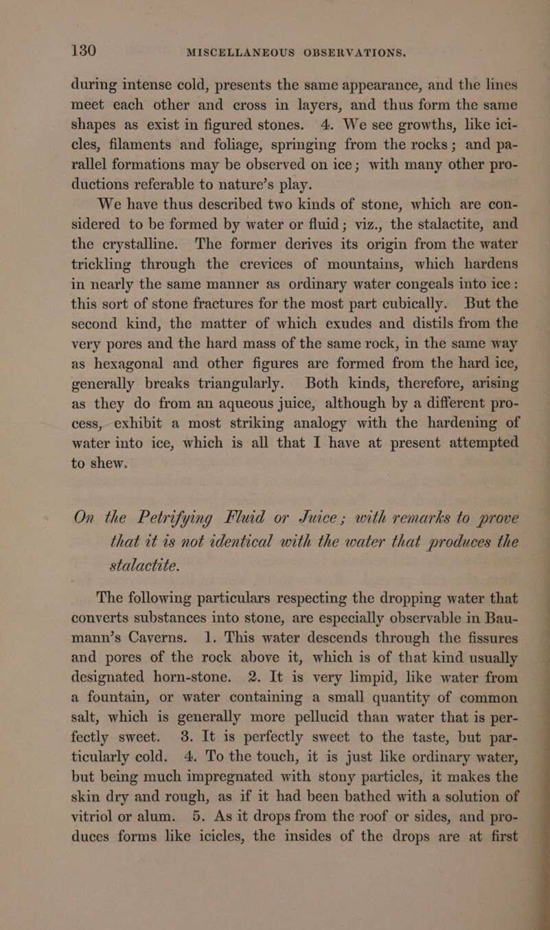 during intense cold, presents the same appearance, and the lines meet each other and cross in layers, and thus form the same shapes as exist in figured stones. 4. We see growths, like ici- cles, filaments and foliage, springing from the rocks; and pa- rallel formations may be observed on ice; with many other pro- ductions referable to nature’s play. We have thus described two kinds of stone, which are con- sidered to be formed by water or fluid; viz., the stalactite, and the crystalline. The former derives its origin from the water trickling through the crevices of mountains, which hardens in nearly the same manner as ordinary water congeals into ice: this sort of stone fractures for the most part cubically. But the second kind, the matter of which exudes and distils from the very pores and the hard mass of the same rock, in the same way as hexagonal and other figures are formed from the hard ice, generally breaks triangularly. Both kinds, therefore, arising as they do from an aqueous juice, although by a different pro- cess, exhibit a most striking analogy with the hardening of water into ice, which is all that I have at present attempted to shew. On the Petrifying Fluid or Juice; with remarks to prove that it is not identical with the water that produces the stalactite. The following particulars respecting the dropping water that converts substances into stone, are especially observable in Bau- mann’s Caverns. 1. This water descends through the fissures and pores of the rock above it, which is of that kind usually designated horn-stone. 2. It is very limpid, like water from a fountain, or water containing a small quantity of common salt, which is generally more pellucid than water that is per- fectly sweet. 3. It is perfectly sweet to the taste, but par- ticularly cold. 4. To the touch, it is just like ordinary water, but being much impregnated with stony particles, it makes the skin dry and rough, as if it had been bathed with a solution of vitriol or alum. 5. As it drops from the roof or sides, and pro- duces forms like icicles, the insides of the drops are at first
