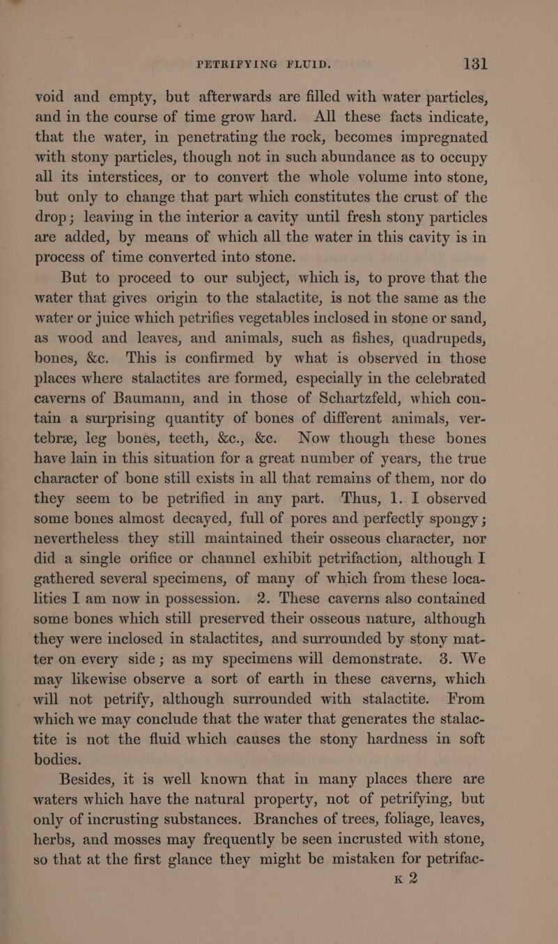 void and empty, but afterwards are filled with water particles, and in the course of time grow hard. All these facts indicate, that the water, in penetrating the rock, becomes impregnated with stony particles, though not in such abundance as to occupy all its interstices, or to convert the whole volume into stone, but only to change that part which constitutes the crust of the drop; leaving in the interior a cavity until fresh stony particles are added, by means of which all the water in this cavity is in process of time converted into stone. But to proceed to our subject, which is, to prove that the water that gives origin to the stalactite, is not the same as the water or juice which petrifies vegetables inclosed in stone or sand, as wood and leaves, and animals, such as fishes, quadrupeds, bones, &amp;c. This is confirmed by what is observed in those places where stalactites are formed, especially in the celebrated caverns of Baumann, and in those of Schartzfeld, which con- tain a surprising quantity of bones of different animals, ver- tebre, leg bones, teeth, &amp;c., &amp;c. Now though these bones have lain in this situation for a great number of years, the true character of bone still exists in all that remains of them, nor do they seem to be petrified in any part. Thus, 1. I observed some bones almost decayed, full of pores and perfectly spongy ; nevertheless they still maintained their osseous character, nor did a single orifice or channel exhibit petrifaction, although I gathered several specimens, of many of which from these loca- lities I am now in possession. 2. These caverns also contained some bones which still preserved their osseous nature, although _ they were inclosed in stalactites, and surrounded by stony mat- ter on every side; as my specimens will demonstrate. 3. We may likewise observe a sort of earth in these caverns, which will not petrify, although surrounded with stalactite. From which we may conclude that the water that generates the stalac- tite is not the fluid which causes the stony hardness in soft bodies. Besides, it is well known that in many places there are waters which have the natural property, not of petrifying, but only of incrusting substances. Branches of trees, foliage, leaves, herbs, and mosses may frequently be seen incrusted with stone, so that at the first glance they might be mistaken for petrifac- K 2