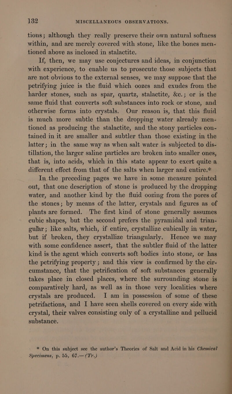 tions; although they really preserve their own natural softness within, and are merely covered with stone, like the bones men- tioned above as inclosed in stalactite. If, then, we may use conjectures and ideas, in conjunction with experience, to enable us to prosecute those subjects that are not obvious to the external senses, we may suppose that the petrifying juice is the fluid which oozes and exudes from the harder stones, such as spar, quartz, stalactite, &amp;c.; or is the same fluid that converts soft substances into rock or stone, and otherwise forms into crystals. Our reason is, that this fluid is much more subtle than the dropping water already men- tioned as producing the stalactite, and the stony particles con- tained in it are smaller and subtler than those existing in the latter; in the same way as when salt water is subjected to dis- tillation, the larger saline particles are broken into smaller ones, that is, into acids, which in this state appear to exert quite a different effect from that of the salts when larger and entire.* In the preceding pages we have in some measure pointed out, that one description of stone is produced by the dropping water, and another kind by the fluid oozing from the pores of the stones; by means of the latter, crystals and figures as of plants are formed. The first kind of stone generally assumes cubic shapes, but the second prefers the pyramidal and trian- gular; like salts, which, if entire, crystallize cubically in water, but if broken, they crystallize triangularly. Hence we may with some confidence assert, that the subtler fluid of the latter kind is the agent which converts soft bodies into stone, or has the petrifying property ; and this view is confirmed by the cir- cumstance, that the petrification of soft substances generally takes place in closed places, where the surrounding stone is comparatively hard, as well as in those very localities where crystals are produced. I am in possession of some of these petrifactions, and I have seen shells covered on every side with crystal, their valves consisting only of a crystalline and pellucid substance. * On this subject see the author’s Theories of Salt and Acid in his Chemical Specimens, p. 55, 67.— (Tr)
