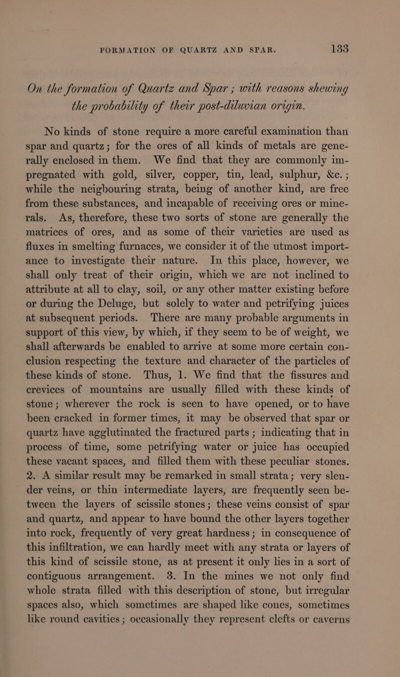 On the formation of Quartz and Spar ; with reasons shewing the probability of their post-diluvian origin. No kinds of stone require a more careful examination than spar and quartz; for the ores of all kinds of metals are gene- rally enclosed in them. We find that they are commonly im- pregnated with gold, silver, copper, tin, lead, sulphur, &amp;e. ; while the neigbouring strata, bemg of another kind, are free from these substances, and incapable of receiving ores or mine- rals. As, therefore, these two sorts of stone are generally the matrices of ores, and as some of their varieties are used as fluxes in smelting furnaces, we consider it of the utmost import- ance to investigate their nature. In this place, however, we shall only treat of their origin, which we are not inclined to attribute at all to clay, soil, or any other matter existing before or during the Deluge, but solely to water and petrifying juices at subsequent periods. There are many probable arguments in support of this view, by which, if they seem to be of weight, we shall afterwards be enabled to arrive at some more certain con- clusion respecting the texture and character of the particles of these kinds of stone. Thus, 1. We find that the fissures and crevices of mountains are usually filled with these kinds of stone ; wherever the rock is seen to have opened, or to have been cracked in former times, it may be observed that spar or quartz have agglutinated the fractured parts ; indicating that in process of time, some petrifying water or juice has occupied these vacant spaces, and filled them with these peculiar stones. 2. A similar result may be remarked in small strata; very slen- der veins, or thin intermediate layers, are frequently seen be- tween the layers of scissile stones; these veins consist of spar and quartz, and appear to have bound the other layers together into rock, frequently of very great hardness; in consequence of this infiltration, we can hardly meet with any strata or layers of this kind of scissile stone, as at present it only lies in a sort of contiguous arrangement. 3. In the mines we not only find whole strata filled with this description of stone, but irregular spaces also, which sometimes are shaped like cones, sometimes like round cavities ; occasionally they represent clefts or caverns