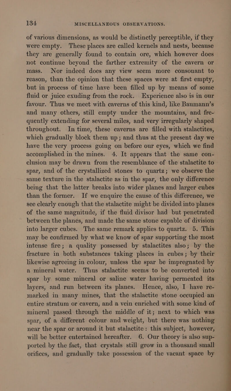 of various dimensions, as would be distinctly perceptible, if they were empty. These places are called kernels and nests, because they are generally found to contain ore, which however does not continue beyond the farther extremity of the cavern or mass. Nor indeed does any view seem more consonant to reason, than the opinion that these spaces were at first empty, but in process of time have been filled up by means of some fluid or juice exuding from the rock. Experience also is in our favour. Thus we meet with caverns of this kind, like Baumann’s quently extending for several miles, and very irregularly shaped throughout. In time, these caverns are filled with stalactites, which gradually block them up; and thus at the present day we have the very process going on before our eyes, which we find accomplished in the mines. 4. It appears that the same con- clusion may be drawn from the resemblance of the stalactite to spar, and of the crystallized stones to quartz; we observe the ‘same texture in the stalactite as in the spar, the only difference bemg that the latter breaks into wider planes and larger cubes than the former. If we enquire the cause of this difference, we see clearly enough that the stalactite might be divided into planes of the same magnitude, if the fluid divisor had but penetrated between the planes, and made the same stone capable of division into larger cubes. The same remark applies to quartz. 5. This may be confirmed by what we know of spar supporting the most intense fire; a quality possessed by stalactites also; by the fracture in both substances taking places in cubes; by their likewise agreeing in colour, unless the spar be impregnated by a mineral water. Thus stalactite seems to be converted into spar by some mineral or saline water having permeated its layers, and run between its planes. Hence, also, I have re- marked in many mines, that the stalactite stone occupied an entire stratum or cavern, and a vein enriched with some kind of mineral passed through the middle of it; next to which was spar, of a different colour and weight, but there was nothing near the spar or around it but stalactite: this subject, however, will be better entertained hereafter. 6. Our theory is also sup- ported by the fact, that crystals still grow in a thousand small orifices, and gradually take possession of the vacant space by