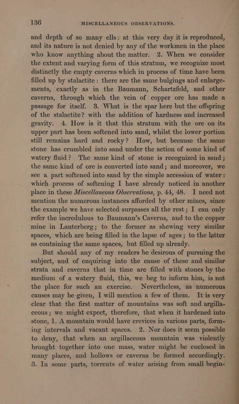 and depth of so many ells: at this very day it is reproduced, and its nature is not denied by any of the workmen in the place who know anything about the matter. 2. When we consider the extent and varying form of this stratum, we recognize most distinctly the empty caverns which in process of time have been filled up by stalactite: there are the same bulgings and enlarge- ments, exactly as in the Baumann, Schartzfeld, and other caverns, through which the vein of copper ore has made a passage for itself. 3. What is the spar here but the offspring of the stalactite? with the addition of hardness and increased gravity. 4. How is it that this stratum with the ore on its upper part has been softened into sand, whilst the lower portion still remains hard and rocky? How, but because the same stone has crumbled into sand under the action of some kind of watery fluid? The same kind of stone is recognized in sand ; the same kind of ore is converted into sand; and moreover, we see a part softened into sand by the simple accession of water : which process of softening I have already noticed in another place in these Miscellaneous Observations, p. 44, 48. I need not mention the numerous instances afforded by other mines, since the example we have selected surpasses all the rest ; I can only refer the incredulous to Baumann’s Caverns, and to the copper mine in Lauterberg; to the former as shewing very similar spaces, which are being filled in the lapse of ages; to the latter as containing the same spaces, but filled up already. But should any of my readers be desirous of pursuing the subject, and of enquiring into the cause of these and similar strata and caverns that in time are filled with stones by the medium of a watery fluid, this, we beg to inform him, is not the place for such an exercise. Nevertheless, as numerous causes may be-given, I will mention a few of them. It is very clear that the first matter of mountains was soft and argilla- ceous ; we might expect, therefore, that when it hardened into stone, 1. A mountain would have crevices in various parts, form- ing intervals and vacant spaces. 2. Nor does it seem possible to deny, that when an argillaceous mountain was violently brought together into one mass, water might be enclosed in many places, and hollows or caverns be formed accordingly. 3. In some parts, torrents of water arising from small begin-