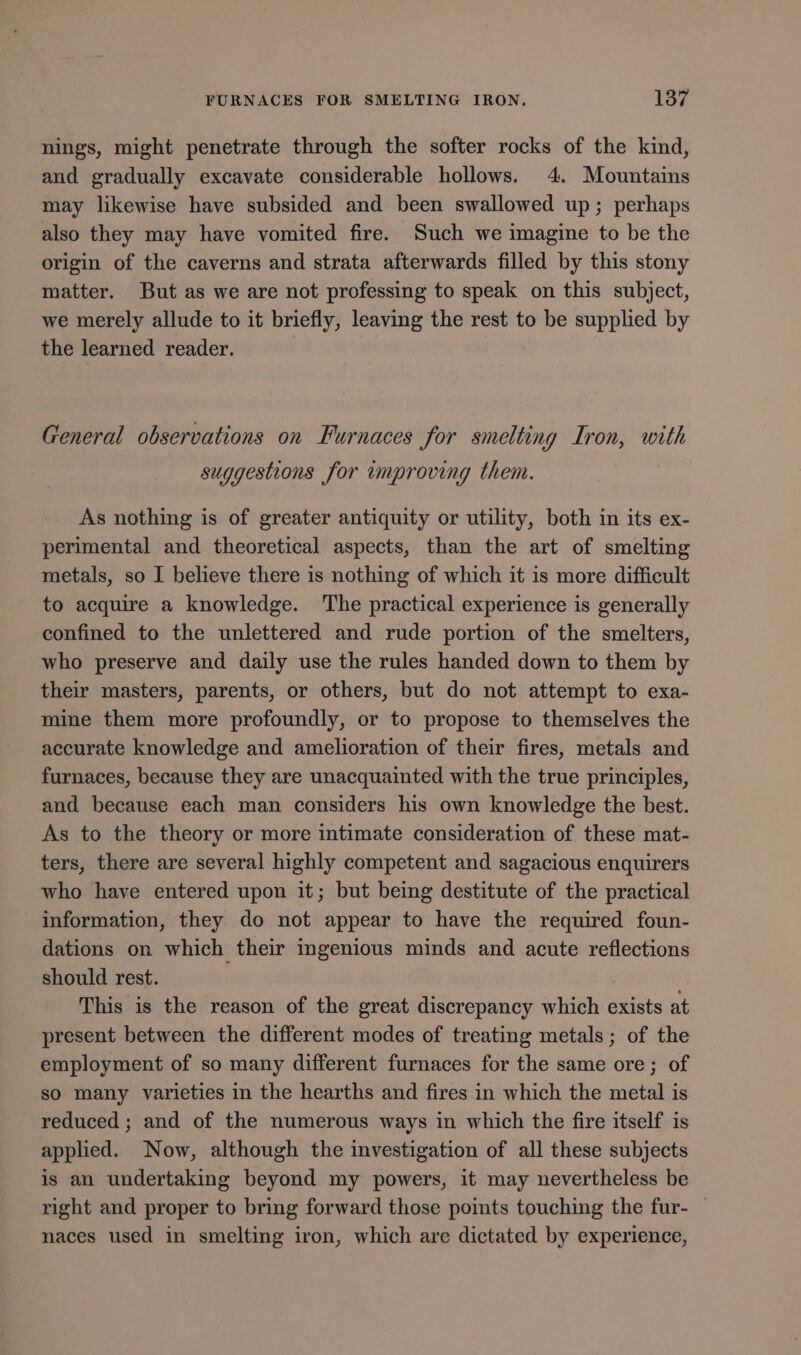 nings, might penetrate through the softer rocks of the kind, and gradually excavate considerable hollows. 4. Mountains may likewise have subsided and been swallowed up; perhaps also they may have vomited fire. Such we imagine to be the origin of the caverns and strata afterwards filled by this stony matter. But as we are not professing to speak on this subject, we merely allude to it briefly, leaving the rest to be supplied by the learned reader. General observations on Furnaces for smelting Iron, with suggestions for improving them. As nothing is of greater antiquity or utility, both in its ex- perimental and theoretical aspects, than the art of smelting metals, so I believe there is nothing of which it is more difficult to acquire a knowledge. ‘The practical experience is generally confined to the unlettered and rude portion of the smelters, who preserve and daily use the rules handed down to them by their masters, parents, or others, but do not attempt to exa- mine them more profoundly, or to propose to themselves the accurate knowledge and amelioration of their fires, metals and furnaces, because they are unacquainted with the true principles, and because each man considers his own knowledge the best. As to the theory or more intimate consideration of these mat- ters, there are several highly competent and sagacious enquirers who have entered upon it; but being destitute of the practical information, they do not appear to have the required foun- dations on which their genious minds and acute reflections should rest. This is the reason of the great discrepancy which exists at present between the different modes of treating metals; of the employment of so many different furnaces for the same ore; of so many varieties in the hearths and fires in which the metal is reduced ; and of the numerous ways in which the fire itself is applied. Now, although the investigation of all these subjects is an undertaking beyond my powers, it may nevertheless be right and proper to bring forward those points touching the fur- | naces used in smelting iron, which are dictated by experience,