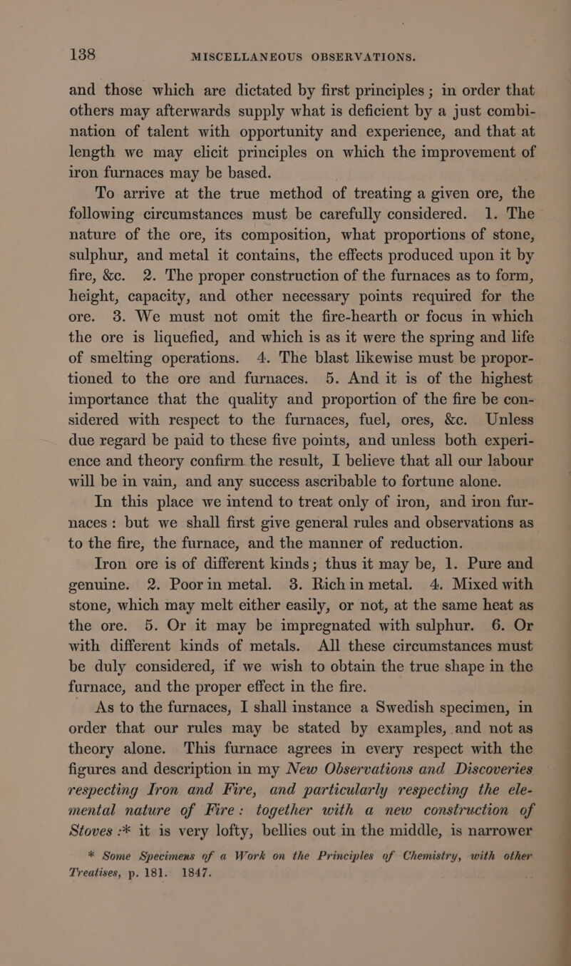 and those which are dictated by first principles ; in order that others may afterwards supply what is deficient by a just combi- nation of talent with opportunity and experience, and that at length we may elicit principles on which the improvement of iron furnaces may be based. . To arrive at the true method of treating a given ore, the following circumstances must be carefully considered. 1. The nature of the ore, its composition, what proportions of stone, sulphur, and metal it contains, the effects produced upon it by fire, &amp;c. 2. The proper construction of the furnaces as to form, height, capacity, and other necessary points required for the ore. 3. We must not omit the fire-hearth or focus in which the ore is liquefied, and which is as it were the spring and life of smelting operations. 4. The blast likewise must be propor- tioned to the ore and furnaces. 5. And it is of the highest importance that the quality and proportion of the fire be con- sidered with respect to the furnaces, fuel, ores, &amp;c. Unless due regard be paid to these five points, and unless both experi- ence and theory confirm the result, I believe that all our labour will be in vain, and any success ascribable to fortune alone. In this place we intend to treat only of iron, and iron fur- naces: but we shall first give general rules and observations as to the fire, the furnace, and the manner of reduction. Iron ore is of different kinds; thus it may be, 1. Pure and genuine. 2. Poorin metal. 3. Richin metal. 4. Mixed with stone, which may melt either easily, or not, at the same heat as the ore. 5. Or it may be impregnated with sulphur. 6. Or with different kinds of metals. All these circumstances must be duly considered, if we wish to obtain the true shape in the furnace, and the proper effect in the fire. As to the furnaces, I shall stance a Swedish specimen, in order that our rules may be stated by examples, and not as theory alone. This furnace agrees in every respect with the figures and description in my New Observations and Discoveries respecting Iron and Fire, and particularly respecting the ele- mental nature of Fire: together with a new construction of Stoves :* it is very lofty, bellies out in the middle, is narrower * Some Specimens of a Work on the Principles of Chemistry, with other Treatises, p. 181. 1847.
