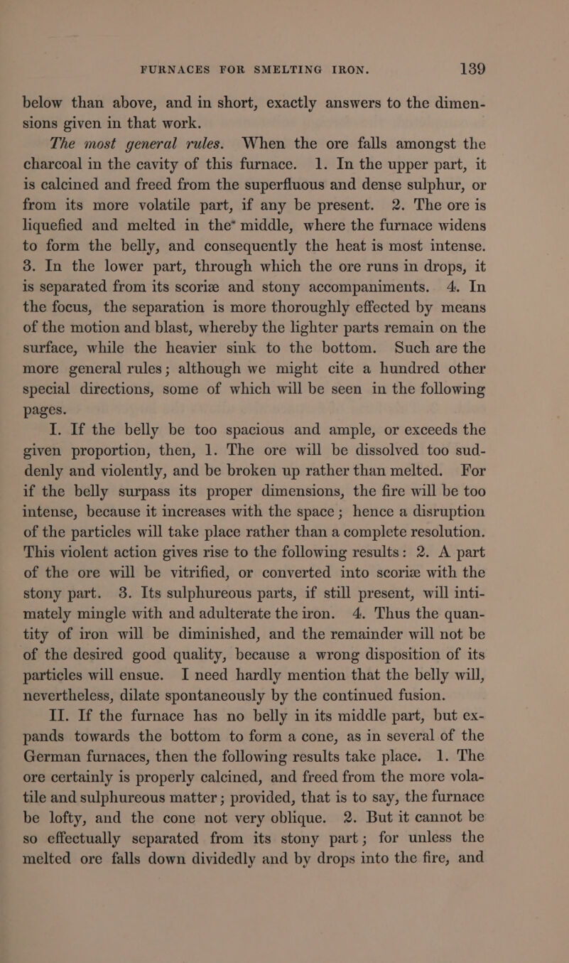 below than above, and in short, exactly answers to the dimen- sions given in that work. The most general rules. When the ore falls amongst the charcoal in the cavity of this furnace. 1. In the upper part, it is calcined and freed from the superfluous and dense sulphur, or from its more volatile part, if any be present. 2. The ore is liquefied and melted in the* middle, where the furnace widens to form the belly, and consequently the heat is most intense. 3. In the lower part, through which the ore runs in drops, it is separated from its scorize and stony accompaniments. 4. In the focus, the separation is more thoroughly effected by means of the motion and blast, whereby the hghter parts remain on the surface, while the heavier sink to the bottom. Such are the more general rules; although we might cite a hundred other special directions, some of which will be seen in the following pages. I. If the belly be too spacious and ample, or exceeds the given proportion, then, 1. The ore will be dissolved too sud- denly and violently, and be broken up rather than melted. For if the belly surpass its proper dimensions, the fire will be too intense, because it increases with the space; hence a disruption of the particles will take place rather than a complete resolution. This violent action gives rise to the following results: 2. A part of the ore will be vitrified, or converted into scoriz with the stony part. 3. Its sulphureous parts, if still present, will inti- mately mingle with and adulterate the iron. 4. Thus the quan- tity of iron will be diminished, and the remainder will not be of the desired good quality, because a wrong disposition of its particles will ensue. I need hardly mention that the belly will, nevertheless, dilate spontaneously by the continued fusion. II. If the furnace has no belly im its middle part, but ex- pands towards the bottom to form a cone, as in several of the German furnaces, then the following results take place. 1. The ore certainly is properly calcined, and freed from the more vola- tile and sulphureous matter ; provided, that is to say, the furnace be lofty, and the cone not very oblique. 2. But it cannot be so effectually separated from its stony part; for unless the melted ore falls down dividedly and by drops into the fire, and