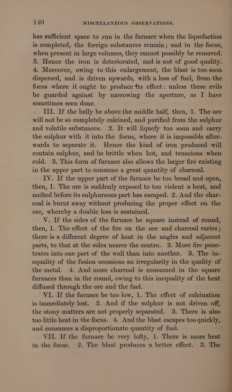 has sufficient space to run in the furnace when the liquefaction is completed, the foreign substances remain; and in the focus, when present in large volumes, they cannot possibly be removed. 3. Hence the iron is deteriorated, and is not of good quality. 4. Moreover, owing to this enlargement, the blast is too soon dispersed, and is driven upwards, with a loss of fuel, from the focus where it ought to produce dts effect: unless these evils be guarded against by narrowing the aperture, as I have sometimes seen done. III. If the belly be above the middle half, then, 1. The ore will not be so completely calcined, and purified from the sulphur and volatile substances. 2. It will liquefy too soon and carry the sulphur with it into the focus, where it is impossible after- wards to separate it. Hence the kind of iron produced will contain sulphur, and be brittle when hot, and tenacious when cold. 38. This form of furnace also allows the larger fire existing in the upper part to consume a great quantity of charcoal. IV. If the upper part of the furnace be too broad and open, then, 1. The ore is suddenly exposed to too violent a heat, and melted before its sulphureous part has escaped. 2. And the char- coal is burnt away without producing the proper effect on the ore, whereby a double loss is sustained. V. If the sides of the furnace be square imstead of round, then, 1. The effect of the fire on the ore and charcoal varies ; there is a different degree of heat in the angles and adjacent parts, to that at the sides nearer the centre. 2. More fire pene- trates into one part of the wall than into another. 38. The in- equality of the fusion occasions an irregularity in the quality of the metal. 4. And more charcoal is consumed in the square furnaces than in the round, owing to this inequality of the heat diffused through the ore and the fuel. VI. If the furnace be too low, 1. The effect of calcination is immediately lost. 2. And if the sulphur is not driven off, the stony matters are not properly separated. 3. There is also too little heat in the focus. 4. And the blast escapes too quickly, and consumes a disproportionate quantity of fuel. | VII. If the furnace be very lofty, 1. There is more heat in the focus. 2. The blast produces a better effect. 3. The
