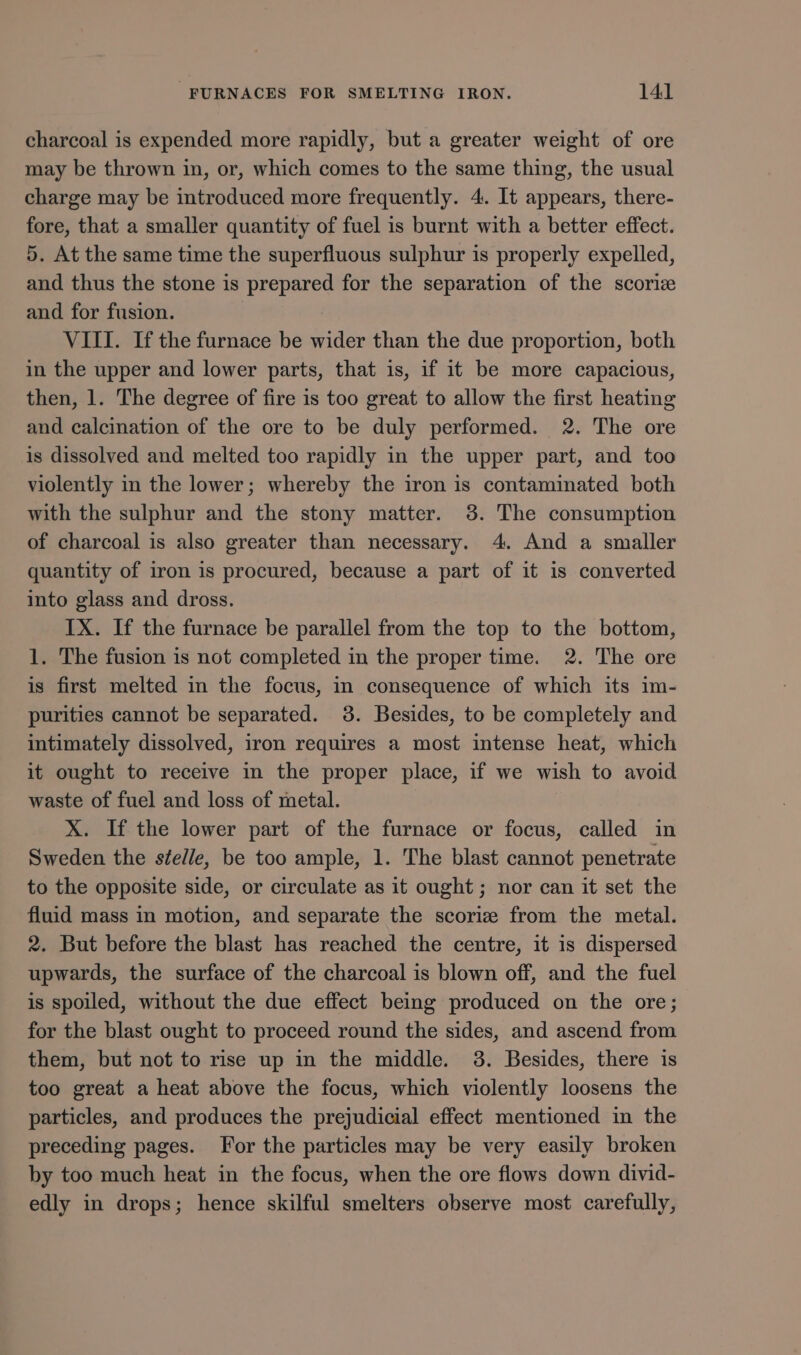 charcoal is expended more rapidly, but a greater weight of ore may be thrown in, or, which comes to the same thing, the usual charge may be introduced more frequently. 4. It appears, there- fore, that a smaller quantity of fuel is burnt with a better effect. 5. At the same time the superfluous sulphur is properly expelled, and thus the stone is prepared for the separation of the scoriz and for fusion. VIII. If the furnace be wider than the due proportion, both in the upper and lower parts, that is, if it be more capacious, then, 1. The degree of fire is too great to allow the first heating and calcination of the ore to be duly performed. 2. The ore is dissolved and melted too rapidly in the upper part, and too violently in the lower; whereby the iron is contaminated both with the sulphur and the stony matter. 3. The consumption of charcoal is also greater than necessary. 4. And a smaller quantity of iron is procured, because a part of it is converted into glass and dross. IX. If the furnace be parallel from the top to the bottom, 1. The fusion is not completed in the proper time. 2. The ore is first melted in the focus, in consequence of which its im- purities cannot be separated. 38. Besides, to be completely and intimately dissolved, iron requires a most intense heat, which it ought to receive in the proper place, if we wish to avoid waste of fuel and loss of metal. X. If the lower part of the furnace or focus, called in Sweden the ste/le, be too ample, 1. The blast cannot penetrate to the opposite side, or circulate as it ought; nor can it set the fluid mass in motion, and separate the scoriz from the metal. 2. But before the blast has reached the centre, it is dispersed upwards, the surface of the charcoal is blown off, and the fuel is spoiled, without the due effect being produced on the ore; for the blast ought to proceed round the sides, and ascend from them, but not to rise up in the middle. 3. Besides, there is too great a heat above the focus, which violently loosens the particles, and produces the prejudicial effect mentioned in the preceding pages. For the particles may be very easily broken by too much heat in the focus, when the ore flows down divid- edly in drops; hence skilful smelters observe most carefully,