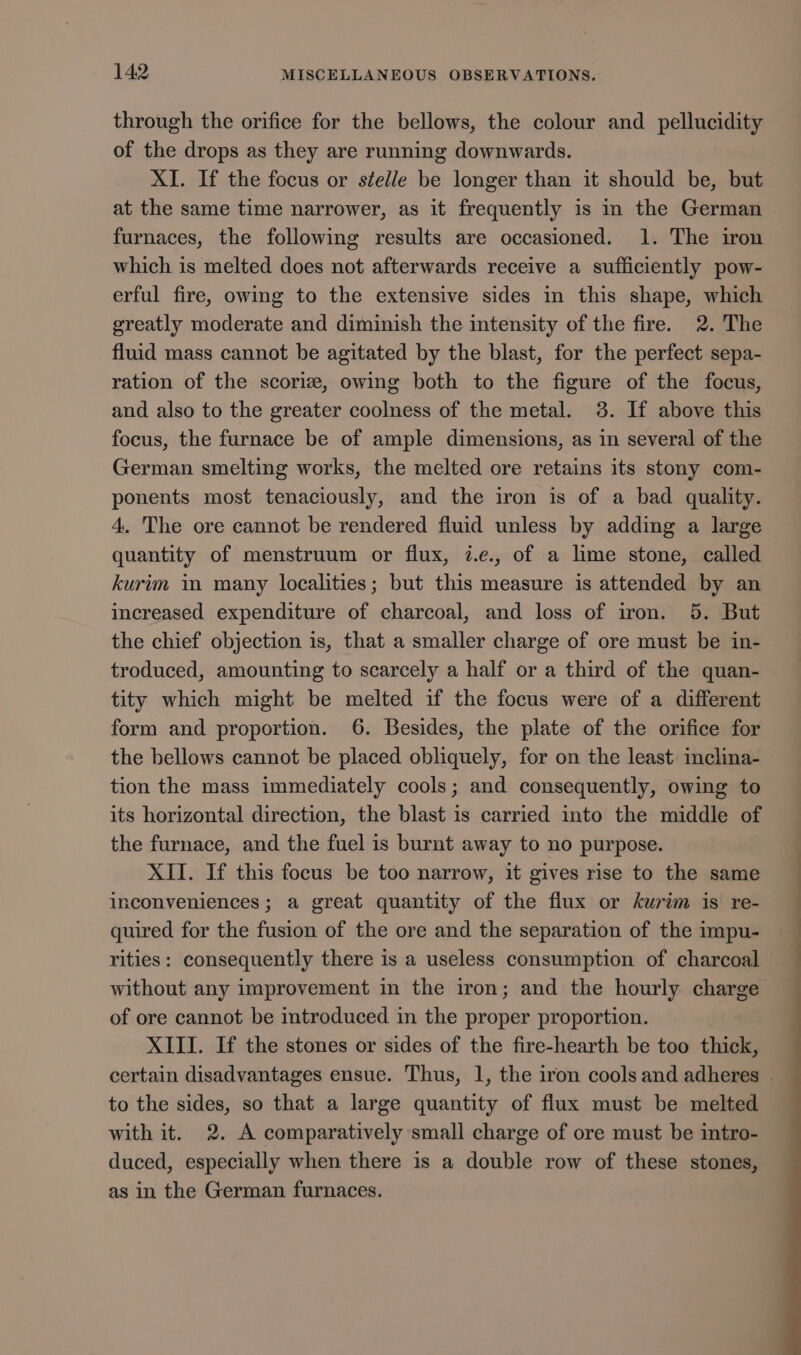 through the orifice for the bellows, the colour and pellucidity of the drops as they are running downwards. XI. If the focus or stelle be longer than it should be, but at the same time narrower, as it frequently is in the German furnaces, the following results are occasioned. 1. The iron which is melted does not afterwards receive a sufficiently pow- erful fire, owing to the extensive sides in this shape, which greatly moderate and diminish the intensity of the fire. 2. The fluid mass cannot be agitated by the blast, for the perfect sepa- ration of the scorie, owing both to the figure of the focus, and also to the greater coolness of the metal. 3. If above this focus, the furnace be of ample dimensions, as in several of the German smelting works, the melted ore retains its stony com- ponents most tenaciously, and the iron is of a bad quality. 4. The ore cannot be rendered fluid unless by adding a large quantity of menstruum or flux, 7.e., of a lime stone, called kurim in many localities; but this measure is attended by an increased expenditure of charcoal, and loss of iron. 5. But the chief objection is, that a smaller charge of ore must be in- troduced, amounting to scarcely a half or a third of the quan- tity which might be melted if the focus were of a different form and proportion. 6. Besides, the plate of the orifice for the bellows cannot be placed obliquely, for on the least melina- tion the mass immediately cools; and consequently, owing to its horizontal direction, the blast is carried into the middle of the furnace, and the fuel is burnt away to no purpose. XII. If this focus be too narrow, it gives rise to the same inconveniences; a great quantity of the flux or kurim is re- quired for the fusion of the ore and the separation of the impu- rities: consequently there is a useless consumption of charcoal without any improvement in the iron; and the hourly charge of ore cannot be introduced in the proper proportion. XIII. If the stones or sides of the fire-hearth be too thick, to the sides, so that a large quantity of flux must be melted with it. 2. A comparatively small charge of ore must be intro- duced, especially when there is a double row of these stones, as in the German furnaces. ae