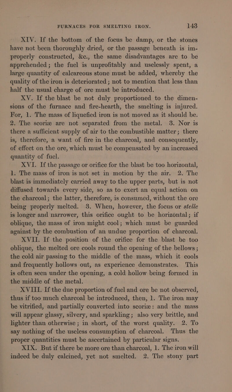 XIV. If the bottom of the focus be damp, or the stones have not been thoroughly dried, or the passage beneath is im- properly constructed, &amp;c., the same disadvantages are to be apprehended ; the fuel is unprofitably and uselessly spent, a large quantity of calcareous stone must be added, whereby the quality of the iron is deteriorated ; not to mention that less than half the usual charge of ore must be introduced. XV. If the blast be not duly proportioned to the dimen- sions of the furnace and fire-hearth, the smelting is injured. For, 1. The mass of liquefied iron is not moved as it should be. 2. The scoriz are not separated from the metal. 3. Nor is there a sufficient supply of air to the combustible matter; there is, therefore, a want of fire in the charcoal, and consequently, of effect on the ore, which must be compensated by an increased quantity of fuel. XVI. If the passage or orifice for the blast be too horizontal, 1. The mass of iron is not set in motion by the air. 2. The blast is immediately carried away to the upper parts, but is not diffused towards every side, so as to exert an equal action on the charcoal; the latter, therefore, is consumed, without the ore being properly melted. 3. When, however, the focus or stelle is longer and narrower, this orifice ought to be horizontal; if oblique, the mass of iron might cool; which must be guarded against by the combustion of an undue proportion of charcoal. XVII. If the position of the orifice for the blast be too oblique, the melted ore cools round the opening of the bellows ; the cold air passing to the middle of the mass, which it cools and frequently hollows out, as experience demonstrates. This is often seen under the opening, a cold hollow bemg formed in the middle of the metal. XVIII. If the due proportion of fuel and ore be not observed, thus if too much charcoal be introduced, then, 1. The iron may be vitrified, and partially converted into scoriz: and the mass will appear glassy, silvery, and sparkling; also very brittle, and lighter than otherwise ; in short, of the worst quality. 2. To say nothing of the useless consumption of charcoal. ‘Thus the proper quantities must be ascertained by particular signs. XIX. But if there be more ore than charcoal, 1. The iron will indeed be duly calcined, yet not smelted. 2. The stony part