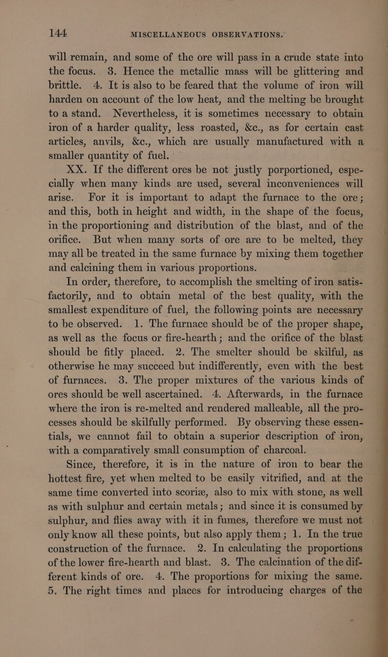 will remain, and some of the ore will pass in a crude state into the focus. 38. Hence the metallic mass will be glittering and brittle. 4. It is also to be feared that the volume of iron will harden on account of the low heat, and the melting be brought to a stand. Nevertheless, it is sometimes necessary to obtain iron of a harder quality, less roasted, &amp;c., as for certain cast articles, anvils, &amp;c., which are usually manufactured with a smaller quantity of fuel. XX. If the different ores be not justly porportioned, espe- cially when many kinds are used, several inconveniences will arise. For it is important to adapt the furnace to the ore; and this, both in height and width, m the shape of the focus, in the proportioning and distribution of the blast, and of the orifice. But when many sorts of ore are to be melted, they may all be treated in the same furnace by mixing them together and calcining them in various proportions. In order, therefore, to accomplish the smelting of iron satis- factorily, and to obtain metal of the best quality, with the smallest expenditure of fuel, the following points are necessary to be observed. 1. The furnace should be of the proper shape, as well as the focus or fire-hearth; and the orifice of the blast should be fitly placed. 2. The smelter should be skilful, as otherwise he may succeed but indifferently, even with the best of furnaces. 38. The proper mixtures of the various kinds of ores should be well ascertained. 4. Afterwards, in the furnace where the iron is re-melted and rendered malleable, all the pro- cesses should be skilfully performed. By observing these essen- tials, we cannot fail to obtain a superior description of iron, with a comparatively small consumption of charcoal. Since, therefore, it is in the nature of iron to bear the hottest fire, yet when melted to be easily vitrified, and at the same time converted into scoriz, also to mix with stone, as well as with sulphur and certain metals; and since it is consumed by sulphur, and flies away with it in fumes, therefore we must not only know all these points, but also apply them; 1. In the true construction of the furnace. 2. In calculating the proportions of the lower fire-hearth and blast. 3. The calcination of the dif- ferent kinds of ore. 4. The proportions for mixing the same. 5. The right times and places for introducing charges of the _, —_ ..