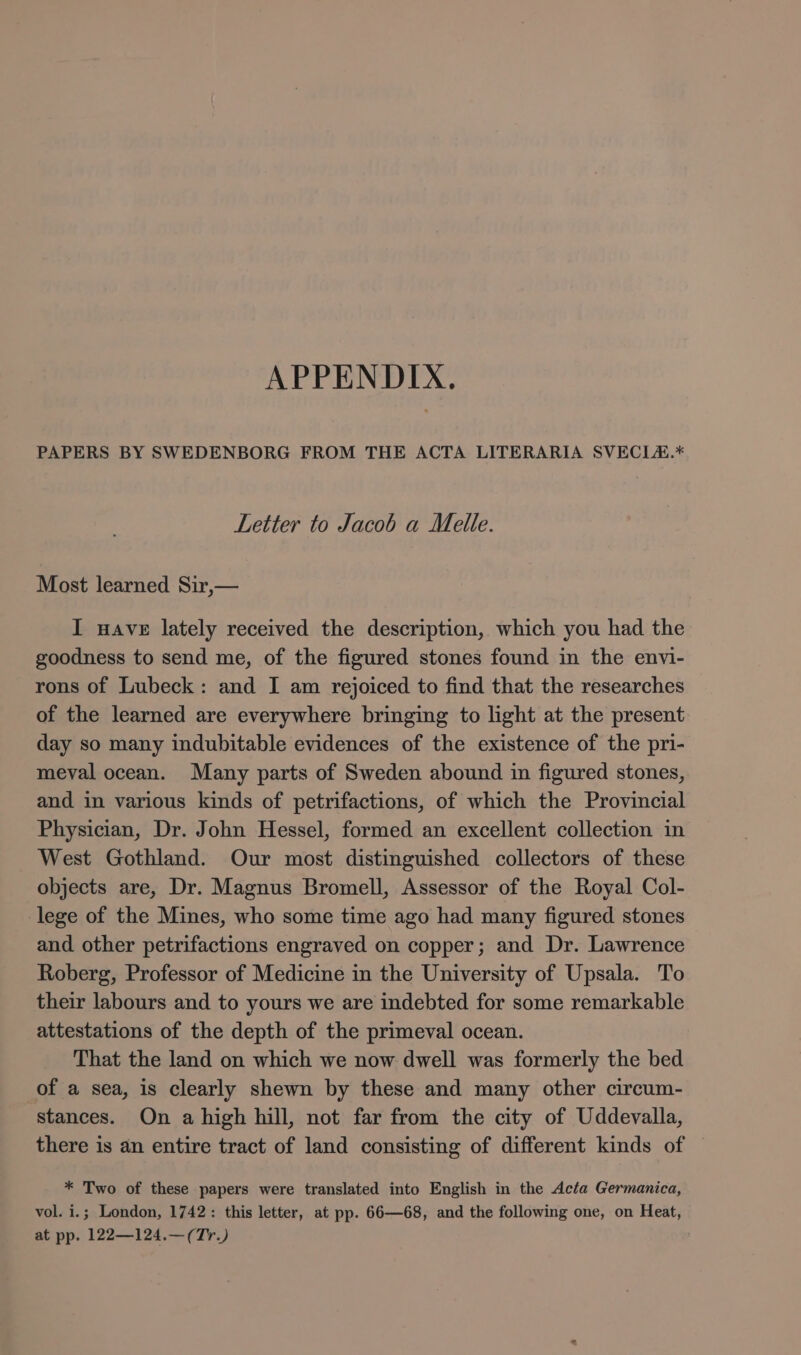 PAPERS BY SWEDENBORG FROM THE ACTA LITERARIA SVECL&.* Letter to Jacob a Melle. Most learned Sir,— I wave lately received the description, which you had the goodness to send me, of the figured stones found in the envi- rons of Lubeck: and I am rejoiced to find that the researches of the learned are everywhere bringing to light at the present day so many indubitable evidences of the existence of the pri- meyval ocean. Many parts of Sweden abound in figured stones, and in various kinds of petrifactions, of which the Provincial Physician, Dr. John Hessel, formed an excellent collection in West Gothland. Our most distinguished collectors of these objects are, Dr. Magnus Bromell, Assessor of the Royal Col- lege of the Mines, who some time ago had many figured stones and other petrifactions engraved on copper; and Dr. Lawrence Roberg, Professor of Medicine in the University of Upsala. To their labours and to yours we are indebted for some remarkable attestations of the depth of the primeval ocean. That the land on which we now dwell was formerly the bed of a sea, is clearly shewn by these and many other circum- stances. On a high hill, not far from the city of Uddevalla, there is an entire tract of land consisting of different kinds of * Two of these papers were translated into English in the Acta Germanica, vol. i.; London, 1742: this letter, at pp. 66—68, and the following one, on Heat, at pp. 122—124.—(Tr.)