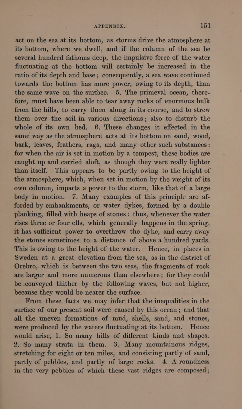 act on the sea at its bottom, as storms drive the atmosphere at its bottom, where we dwell, and if the column of the sea be several hundred fathoms deep, the impulsive force of the water fluctuating at the bottom will certamly be imcreased in the ratio of its depth and base; consequently, a sea wave continued towards the bottom has more power, owing to its depth, than the same wave on the surface. 5. The primeval ocean, there- fore, must have been able to tear away rocks of enormous bulk from the hills, to carry them along in its course, and to strew them over the soil in various directions; also to disturb the whole of its own bed. 6. These changes it effected in the same way as the atmosphere acts at its bottom on sand, wood, bark, leaves, feathers, rags, and many other such substances : for when the air is set in motion by a tempest, these bodies are caught up and carried aloft, as though they were really lighter than itself. This appears to be partly owing to the height of the atmosphere, which, when set in motion by the weight of its own column, imparts a power to the storm, like that of a large body in motion. 7. Many examples of this principle are af- forded by embankments, or water dykes, formed by a double planking, filled with heaps of stones: thus, whenever the water rises three or four ells, which generally happens in the spring, it has sufficient power to overthrow the dyke, and carry away the stones sometimes to a distance of above a hundred yards. This is owing to the height of the water. Hence, in places in Sweden at a great elevation from the sea, as in the district of Orebro, which is between the two seas, the fragments of rock _ are larger and more numerous than elsewhere; for they could be .conveyed thither by the following waves, but not higher, because they would be nearer the surface. From these facts we may infer that the inequalities in the surface of our present soil were caused by this ocean; and that all the uneven formations of mud, shells, sand, and stones, were produced by the waters fluctuating at its bottom. Hence would arise, 1. So many hills of different kinds and shapes. 2. So many strata in them. 38. Many mountainous ridges, stretching for eight or ten miles, and consisting partly of sand, partly of pebbles, and partly of large rocks. 4. A roundness in the very pebbles of which these vast ridges are composed ;