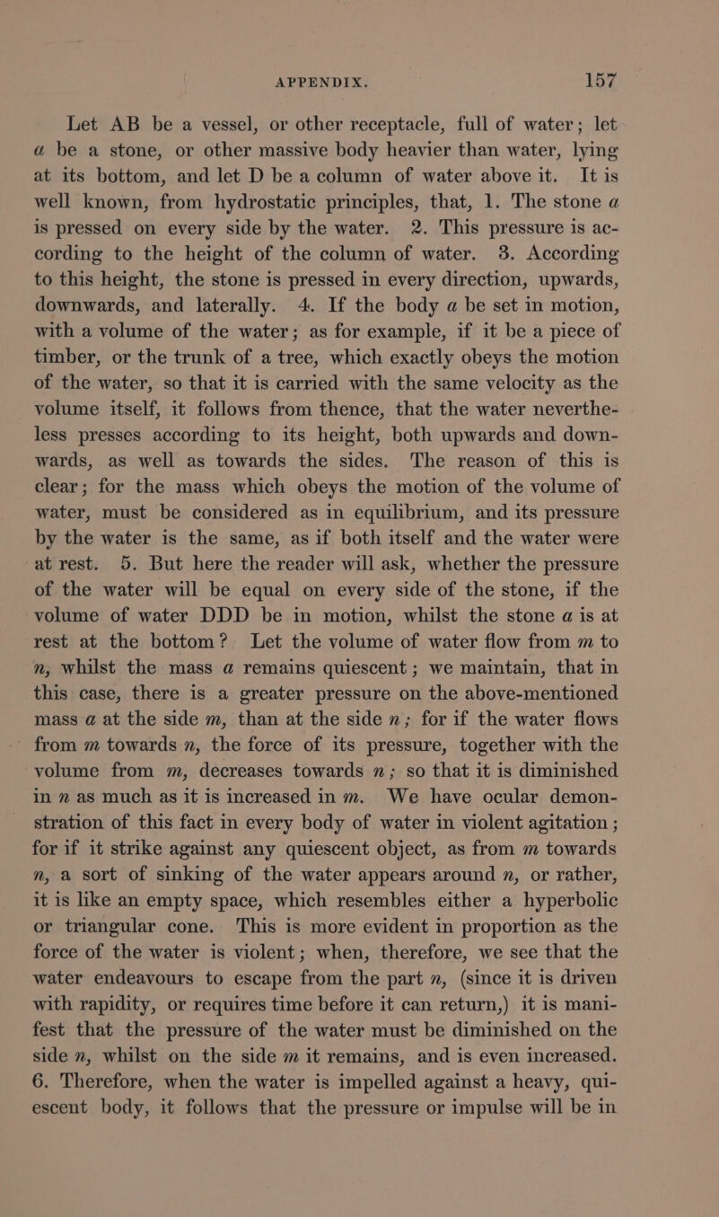 Let AB be a vessel, or other receptacle, full of water; let a be a stone, or other massive body heavier than water, lying at its bottom, and let D be a column of water above it. It is well known, from hydrostatic principles, that, 1. The stone a is pressed on every side by the water. 2. This pressure is ac- cording to the height of the column of water. 38. According to this height, the stone is pressed in every direction, upwards, downwards, and laterally. 4. If the body a be set in motion, with a volume of the water; as for example, if it be a piece of timber, or the trunk of a tree, which exactly obeys the motion of the water, so that it is carried with the same velocity as the volume itself, it follows from thence, that the water neverthe- less presses according to its height, both upwards and down- wards, as well as towards the sides. The reason of this is clear; for the mass which obeys the motion of the volume of water, must be considered as in equilibrium, and its pressure by the water is the same, as if both itself and the water were at rest. 5. But here the reader will ask, whether the pressure of the water will be equal on every side of the stone, if the volume of water DDD be in motion, whilst the stone a is at rest at the bottom? Let the volume of water flow from m to n, whilst the mass @ remains quiescent ; we maintain, that in this case, there is a greater pressure on the above-mentioned mass @ at the side m, than at the side n; for if the water flows - from m towards n, the force of its pressure, together with the volume from m, decreases towards ”; so that it is diminished in 2 as much as it is increased in m. We have ocular demon- stration of this fact in every body of water in violent agitation ; for if it strike against any quiescent object, as from m towards n, a sort of sinking of the water appears around 2, or rather, it is like an empty space, which resembles either a hyperbolic or triangular cone. This is more evident in proportion as the force of the water is violent; when, therefore, we see that the water endeavours to escape from the part n, (since it is driven with rapidity, or requires time before it can return,) it is mani- fest that the pressure of the water must be diminished on the side n, whilst on the side m it remains, and is even increased. 6. Therefore, when the water is impelled against a heavy, qui- escent body, it follows that the pressure or impulse will be in