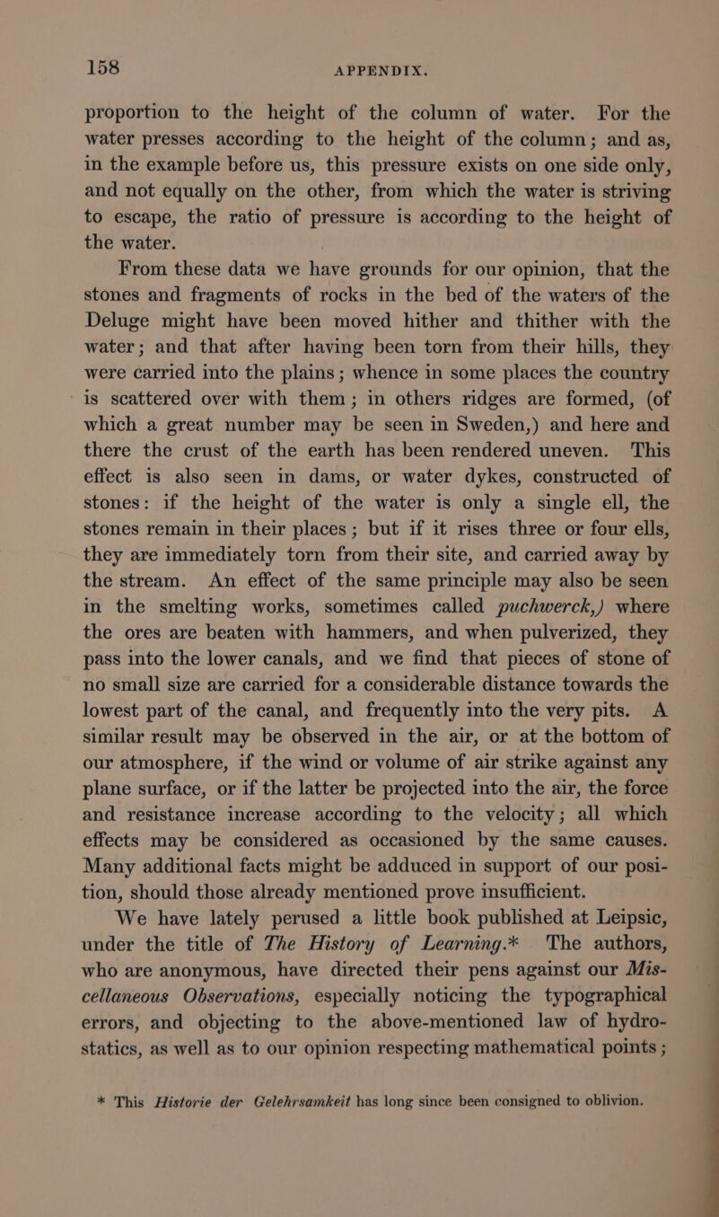 proportion to the height of the column of water. For the water presses according to the height of the column; and as, in the example before us, this pressure exists on one side only, and not equally on the other, from which the water is striving to escape, the ratio of pressure is according to the height of the water. From these data we have grounds for our opinion, that the stones and fragments of rocks in the bed of the waters of the Deluge might have been moved hither and thither with the water; and that after having been torn from their hills, they were carried into the plains ; whence in some places the country is scattered over with them; in others ridges are formed, (of which a great number may be seen in Sweden,) and here and there the crust of the earth has been rendered uneven. This effect is also seen in dams, or water dykes, constructed of stones: if the height of the water is only a single ell, the stones remain in their places ; but if it rises three or four ells, they are immediately torn from their site, and carried away by the stream. An effect of the same principle may also be seen in the smelting works, sometimes called puchwerck,) where the ores are beaten with hammers, and when pulverized, they pass into the lower canals, and we find that pieces of stone of no small size are carried for a considerable distance towards the lowest part of the canal, and frequently into the very pits. &lt;A similar result may be observed in the air, or at the bottom of our atmosphere, if the wind or volume of air strike against any plane surface, or if the latter be projected into the air, the force and resistance increase according to the velocity; all which effects may be considered as occasioned by the same causes. Many additional facts might be adduced in support of our posi- tion, should those already mentioned prove insufficient. We have lately perused a little book published at Leipsic, under the title of The History of Learning.* The authors, who are anonymous, have directed their pens against our Mis- cellaneous Observations, especially noticmg the typographical errors, and objecting to the above-mentioned law of hydro- statics, as well as to our opinion respecting mathematical points ; * This Historie der Gelehrsamkeit has long since been consigned to oblivion.
