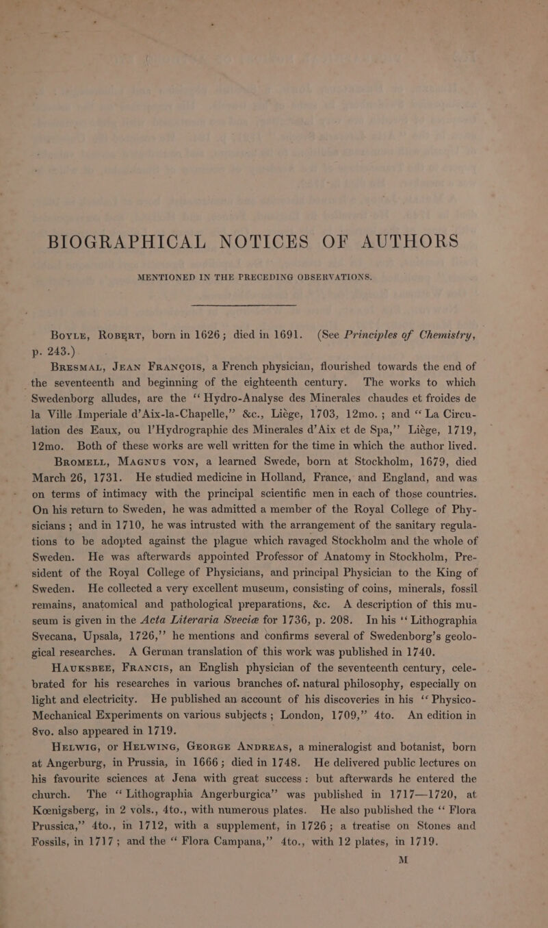 BIOGRAPHICAL NOTICES OF AUTHORS MENTIONED IN THE PRECEDING OBSERVATIONS. Boy.t, RospgERt, born in 1626; died in 1691. (See Principles of Chemistry, p. 243.). BRESMAL, JEAN FRancots, a French physician, flourished towards the end of the seventeenth and beginning of the eighteenth century. The works to which Swedenborg alludes, are the ‘‘ Hydro-Analyse des Minerales chaudes et froides de la Ville Imperiale d’Aix-la-Chapelle,” &amp;c., Liége, 1703, 12mo. ; and “ La Circu- lation des Eaux, ou 1’Hydrographie des Minerales d’ Aix et de Spa,’’ Liége, 1719, 12mo. Both of these works are well written for the time in which the author lived. BrRoMELL, MaGnus von, a learned Swede, born at Stockholm, 1679, died March 26, 1731. He studied medicine in Holland, France, and England, and was on terms of intimacy with the principal scientific men in each of those countries. On his return to Sweden, he was admitted a member of the Royal College of Phy- sicians ; and in 1710, he was intrusted with the arrangement of the sanitary regula- tions to be adopted against the plague which ravaged Stockholm and the whole of Sweden. He was afterwards appointed Professor of Anatomy in Stockholm, Pre- sident of the Royal College of Physicians, and principal Physician to the King of Sweden. He collected a very excellent museum, consisting of coins, minerals, fossil remains, anatomical and pathological preparations, &amp;c. A description of this mu- seum is given in the Acta Literaria Svecie for 1736, p. 208. In his ‘‘ Lithographia Syecana, Upsala, 1726,’’ he mentions and confirms several of Swedenborg’s geolo- gical researches. A German translation of this work was published in 1740. HavxksBee, Francis, an English physician of the seventeenth century, cele- brated for his researches in various branches of. natural philosophy, especially on light and electricity. He published an account of his discoveries in his ‘‘ Physico- Mechanical Experiments on various subjects; London, 1709,” 4to. An edition in 8vo. also appeared in 1719. Hetwic, or Hetwinc, Grorce ANDREAS, a mineralogist and botanist, born at Angerburg, in Prussia, in 1666; died in 1748. He delivered public lectures on his favourite sciences at Jena with great success: but afterwards he entered the church. The “ Lithographia Angerburgica” was published in 1717—1720, at Koenigsberg, in 2 vols., 4to., with numerous plates. He also published the ‘‘ Flora Prussica,”’ 4to., in 1712, with a supplement, in 1726; a treatise on Stones and Fossils, in 1717; and the “ Flora Campana,” 4to., with 12 plates, in 1719. M