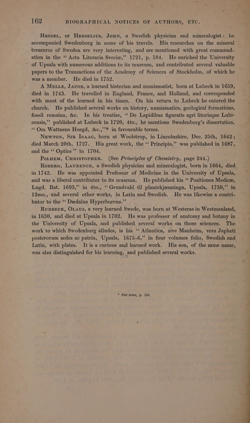HEssEL, or HeEssextius, JoHNn, a Swedish physician and mineralogist: he treasures of Sweden are very interesting, and are mentioned with great commend- ation in the “‘ Acta Literaria Svecie,’’ 1721, p. 184. He enriched the University of Upsala with numerous additions to its museum, and contributed several valuable papers to the Transactions of the Academy of Sciences of Stockholm, of which he was a member. He died in 1752. A Mette, JAcop, a learned historian and numismatist, born at Lubeck in 1659, died in 1743. He travelled in England, France, and Holland, and corresponded with most of the learned in his times. On his return to Lubeck he entered the church. He published several works on history, numismatics, geological formations, fossil remains, &amp;c. In his treatise, ‘‘ De Lapidibus figuratis agri litorisque Lubi- censis,’’ published at Lubeck in 1720, 4to., he mentions Swedenborg’s dissertation, ‘¢Qm Wattnens Hoegd, &amp;c.,’’* in favourable terms. Newron, Sir Isaac, born at Woolstrop, in Lincolnshire, Dec. 25th, 1642; died March 20th, 1727. His great work, the ‘‘ Principia,” was published in 1687, and the ‘‘ Optics’ in 1704. PoLHEM, CHRISTOPHER. (See Principles of Chemistry, page 244.) Ropere, Laurence, a Swedish physician and mineralogist, born in 1664, died in 1742. He was appointed Professor of Medicine in the University of Upsala, and was a liberal contributor to its museum. He published his ‘‘ Positiones Medic, Lugd. Bat. 1693, in 4to., ‘‘Grundvahl til plantekjenningn, Upsala, 1730,”’ in 12mo., and several other works, in Latin and Swedish. He was likewise a contri- butor to the ‘‘ Dedalus Hyperboreus.”’ RupDBECK, OLAvs, a very learned Swede, was born at. Westeras in Westmanland, in 1630, and died at Upsala in 1702. He was professor of anatomy and botany in the University of Upsala, and published several works on those sciences. The work to which Swedenborg alludes, is his ‘‘ Atlantica, sive Manheim, vera Japheti posterorum sedes ac patria, Upsala, 1675-6,” in four volumes folio, Swedish and Latin, with plates. It is a curious and learned work. His son, of the same name, was also distinguished for his learning, and published several works. * See note, p. 150. i