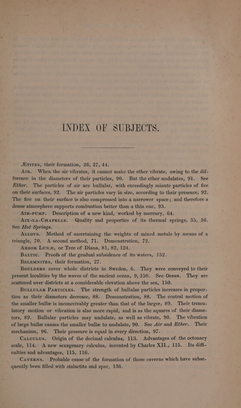 INDEX OF SUBJECTS. AiTirEs, their formation, 26, 27, 44. Arr. When the air vibrates, it cannot make the ether vibrate, owing to the dif- ference in the diameters of their particles, 90. But the ether undulates, 91. See Ether. The particles of air are bullular, with exceedingly minute particles of fire on their surfaces, 92. The air particles vary in size, according to their pressure, 92. The fire on their surface is also compressed into a narrower space; and therefore a dense atmosphere supports combustion better than a thin one, 93. Arr-pumP. Description of a new kind, worked by mercury, 64. AIx-LA-CHAPELLE. Quality and properties of its thermal springs, 35, 36. See Hot Springs. Autoys. Method of ascertaining the weights of mixed metals by means of a triangle, 70. A second method, 71. Demonstration, 72. Arpor Lun, or Tree of Diana, 81, 82, 124. Bautic. Proofs of the gradual subsidence of its waters, 152. BrELEMNITES, their formation, 27. BovuLpERsS cover whole districts in Sweden, 6. They were conveyed to their present localities by the waves of the ancient ocean, 9,150. See Ocean. They are scattered over districts at a considerable elevation above the sea, 150. Buivuiar Particites. The strength of bullular particles increases in propor- tion as their diameters decrease, 88. Demonstration, 88. The central motion of the smaller bulle is inconceivably greater than that of the larger, 89. Their tremu- latory motion or vibration is also more rapid, and is as the squares of their diame- ters, 89. Bullular particles may undulate, as well as vibrate, 90. The vibration of large bulle causes the smaller bulle to undulate, 90. See Air and Ether. Their mechanism, 96. Their pressure is equal in every direction, 97. Caxcutus. Origin of the decimal calculus, 113. Advantages of the octonary scale, 114. A new sexagenary calculus, invented by Charles XII., 115. Its diffi- culties and advantages, 115, 116. Caverns. Probable cause of the formation of those caverns which have subse- quently been filled with stalactite and spar, 136.